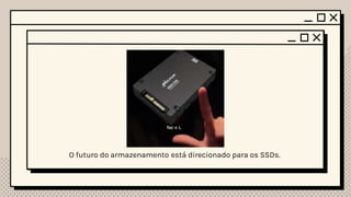 Confiabilidade Durabilidade Tendências
HDD vs SSD
Grau de fidelidade de
uma informação em
relação ao original.
- Segundo o dicionário
Capacidade em se
manter num certo
estado por um tempo
determinado
- Segundo o dicionário
São sinais, são pistas de
que algo está mudando
e como o futuro pode ser
diferente.
- Segundo o dicionário
• Os HDDs estão sujeitos a maior desgaste ao
longo do tempo.
• Os SSDs não possuem partes que se movem
porque eles são baseados em chips de
memória flash.
• Os HDDs sofrem com o desgaste mecânico,
por isso eles são menos duráveis em
comparação com os SSDs.
• Os SSDs geralmente são mais duráveis do
que os HDDs
O futuro do armazenamento está direcionado para os SSDs.
 