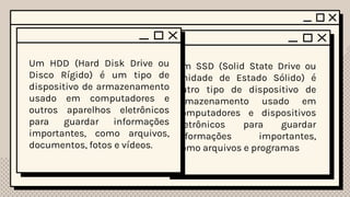HDD SSD
Um SSD (Solid State Drive ou
Unidade de Estado Sólido) é
outro tipo de dispositivo de
armazenamento usado em
computadores e dispositivos
eletrônicos para guardar
informações importantes,
como arquivos e programas
HDD
Um HDD (Hard Disk Drive ou
Disco Rígido) é um tipo de
dispositivo de armazenamento
usado em computadores e
outros aparelhos eletrônicos
para guardar informações
importantes, como arquivos,
documentos, fotos e vídeos.
 