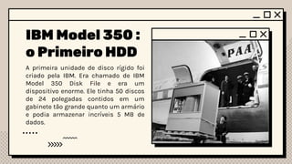 IBM Model 350 :
o Primeiro HDD
A primeira unidade de disco rígido foi
criado pela IBM. Era chamado de IBM
Model 350 Disk File e era um
dispositivo enorme. Ele tinha 50 discos
de 24 polegadas contidos em um
gabinete tão grande quanto um armário
e podia armazenar incríveis 5 MB de
dados.
 