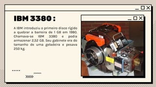 IBM 3380 :
A IBM introduziu o primeiro disco rígido
a quebrar a barreira de 1 GB em 1980.
Chamava-se IBM 3380 e podia
armazenar 2,52 GB. Seu gabinete era do
tamanho de uma geladeira e pesava
250 kg.
 