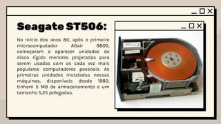 Seagate ST506:
No início dos anos 80, após o primeiro
microcomputador Altair 8800,
começaram a aparecer unidades de
disco rígido menores projetadas para
serem usadas com os cada vez mais
populares computadores pessoais. As
primeiras unidades instaladas nessas
máquinas, disponíveis desde 1980,
tinham 5 MB de armazenamento e um
tamanho 5,25 polegadas.
 