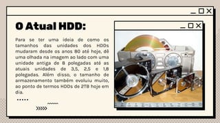 O Atual HDD:
Para se ter uma ideia de como os
tamanhos das unidades dos HDDs
mudaram desde os anos 80 até hoje, dê
uma olhada na imagem ao lado com uma
unidade antiga de 8 polegadas até as
atuais unidades de 3,5, 2,5 e 1,8
polegadas. Além disso, o tamanho de
armazenamento também evoluiu muito,
ao ponto de termos HDDs de 2TB hoje em
dia.
 