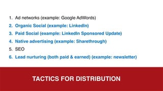 TACTICS FOR DISTRIBUTION
1. Ad networks (example: Google AdWords)
2. Organic Social (example: LinkedIn)
3. Paid Social (example: LinkedIn Sponsored Update)
4. Native advertising (example: Sharethrough)
5. SEO
6. Lead nurturing (both paid & earned) (example: newsletter)
 