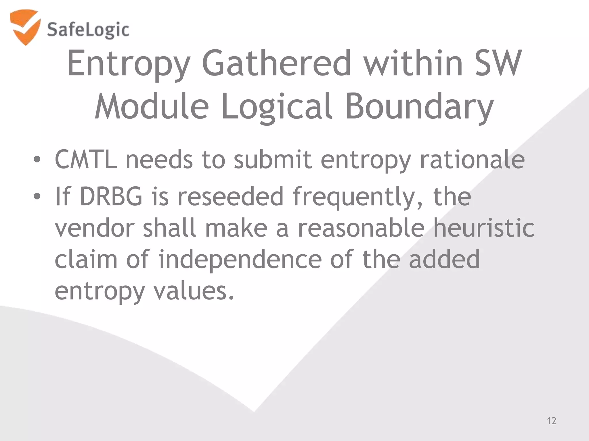 Entropy Gathered within SW
Module Logical Boundary
• CMTL needs to submit entropy rationale
• If DRBG is reseeded frequently, the
vendor shall make a reasonable heuristic
claim of independence of the added
entropy values.
12
 