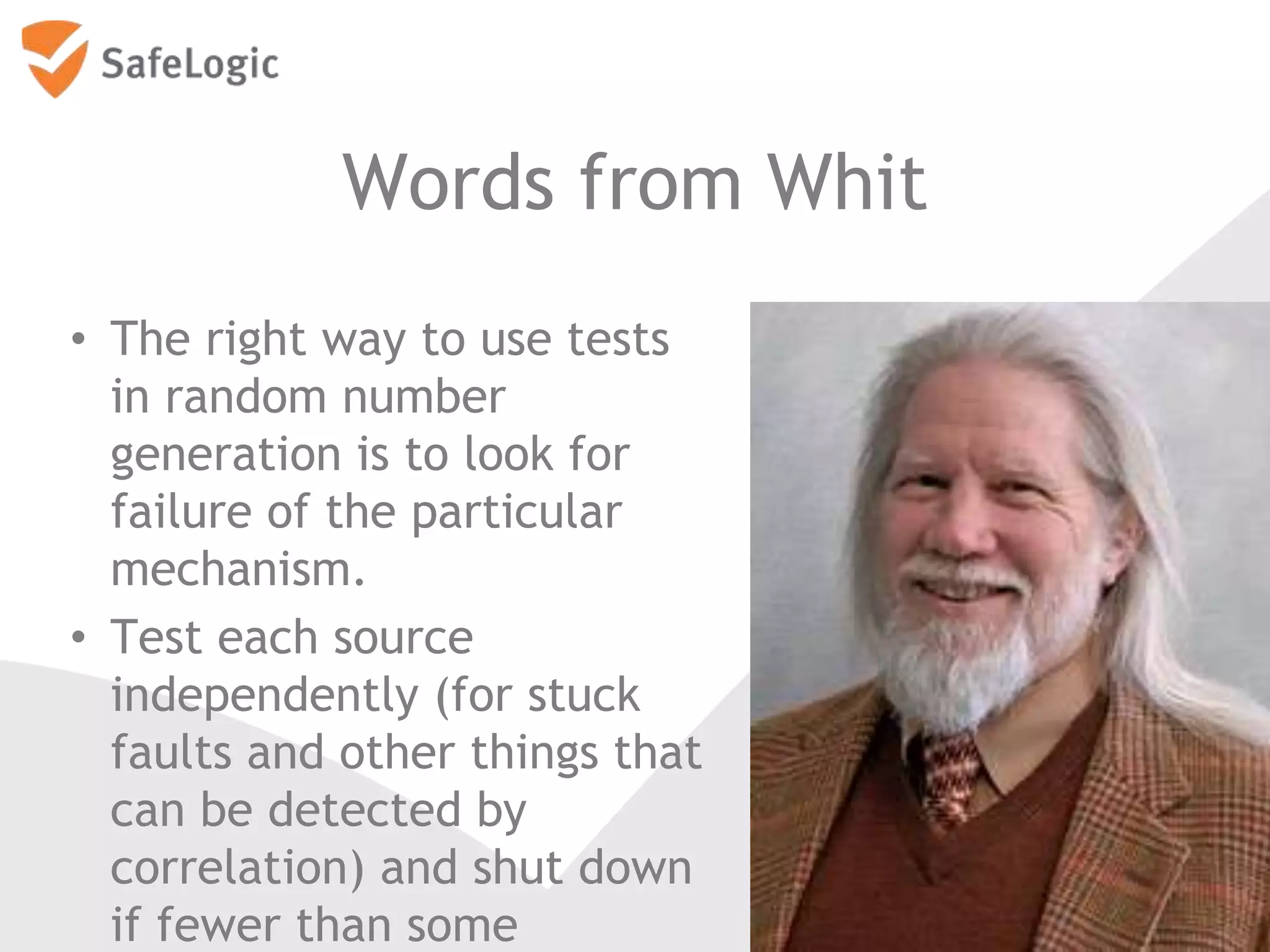 Words from Whit
• The right way to use tests
in random number
generation is to look for
failure of the particular
mechanism.
• Test each source
independently (for stuck
faults and other things that
can be detected by
correlation) and shut down
if fewer than some
16
 