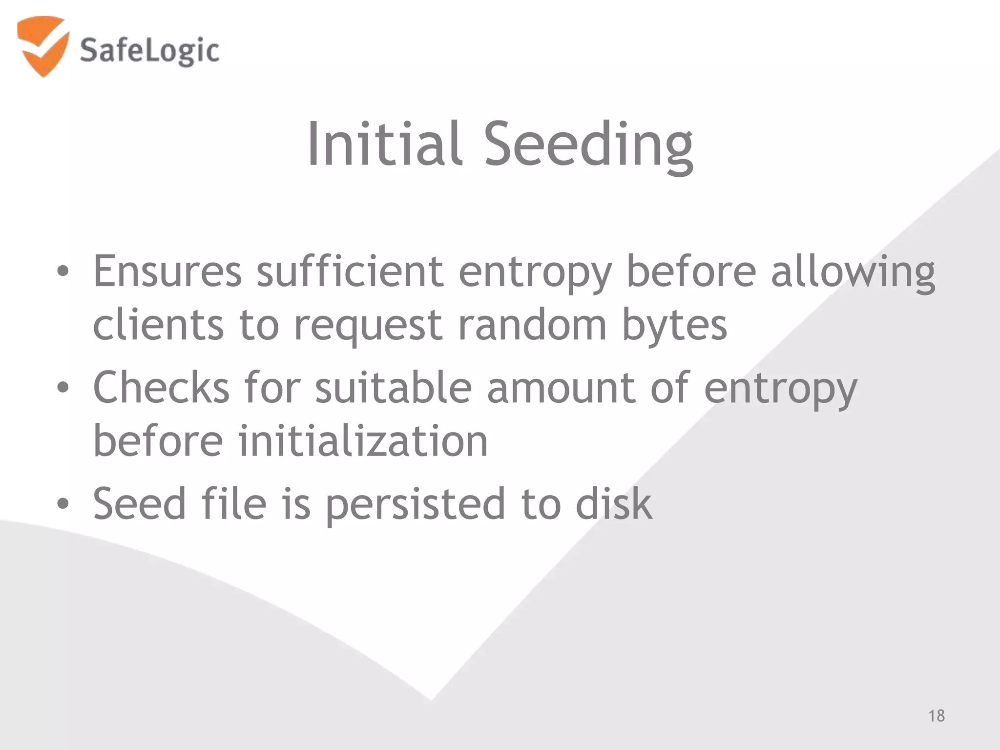 Initial Seeding
• Ensures sufficient entropy before allowing
clients to request random bytes
• Checks for suitable amount of entropy
before initialization
• Seed file is persisted to disk
18
 