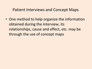 Patient Interviews and Concept Maps One method to help organize the information obtained during the interview, its relationships, cause and effect, etc. may be through the use of concept maps 