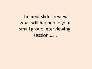 The next slides review  what will happen in your small group interviewing  session……. 