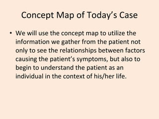 Concept Map of Today’s Case We will use the concept map to utilize the information we gather from the patient not only to see the relationships between factors causing the patient’s symptoms, but also to begin to understand the patient as an individual in the context of his/her life. 