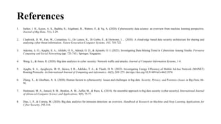 References
1. Sarker, I. H., Kayes, A. S., Badsha, S., Alqahtani, H., Watters, P., & Ng, A. (2020). Cybersecurity data science: an overview from machine learning perspective.
Journal of Big Data, 7(1), 1-29.
2. Chadwick, D. W., Fan, W., Costantino, G., De Lemos, R., Di Cerbo, F., & Herwono, I. .. (2020). A cloud-edge based data security architecture for sharing and
analysing cyber threat information. Future Generation Computer Systems, 102, 710-722.
3. Adesina, A. O., Ajagbe, S. A., Afolabi, O. S., Adeniji, O. D., & Ajimobi, O. I. (2023). Investigating Data Mining Trend in Cybercrime Among Youths. Pervasive
Computing and Social Networking (pp. 725-741). Springer, Singapore.
4. Wang, L., & Jones, R. (2020). Big data analytics in cyber security: Network traffic and attacks. Journal of Computer Information Systems, 1-8.
5. Ajagbe, S. A., Ayegboyin, M. O., Idowu, I. R., Adeleke, T. A., & Thanh, D. N. (2022). Investigating Energy Efficiency of Mobile Ad-hoc Network (MANET)
Routing Protocols. An International Journal of Computing and informatics, 46(2), 269–275. doi:ttps://doi.org/10.31449/inf.v46i2.3576
6. Zhang, X., & Ghorbani, A. A. (2020). Human factors in cybersecurity: Issues and challenges in big data. Security, Privacy, and Forensics Issues in Big Data, 66-
96.
7. Hashmani, M. A., Jameel, S. M., Ibrahim, A. M., Zaffar, M., & Raza, K. (2018). An ensemble approach to big data security (cyber security). International Journal
of Advanced Computer Science and Applications, 9(9), 75-77.
8. Dias, L. F., & Correia, M. (2020). Big data analytics for intrusion detection: an overview. Handbook of Research on Machine and Deep Learning Applications for
Cyber Security, 292-316.
 