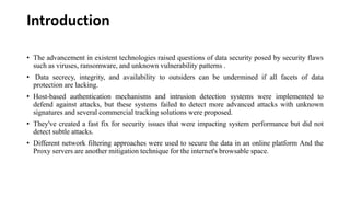Introduction
• The advancement in existent technologies raised questions of data security posed by security flaws
such as viruses, ransomware, and unknown vulnerability patterns .
• Data secrecy, integrity, and availability to outsiders can be undermined if all facets of data
protection are lacking.
• Host-based authentication mechanisms and intrusion detection systems were implemented to
defend against attacks, but these systems failed to detect more advanced attacks with unknown
signatures and several commercial tracking solutions were proposed.
• They've created a fast fix for security issues that were impacting system performance but did not
detect subtle attacks.
• Different network filtering approaches were used to secure the data in an online platform And the
Proxy servers are another mitigation technique for the internet's browsable space.
 