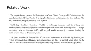 Related Work
• The proposed study encrypts the chats using the Caesar Cipher Cryptographic Technique and the
recently introduced Block Quadra Cryptographic Technique and compares the two methods. The
outcomes are encouraging and better than expected .
• Traffic-Log Combined Detection (TLCD), a multistage intrusion analysis system, was
introduced to address the comprehensive modelling of the sophisticated multistage attack. Through
association rules, we integrate traffic with network device records in a manner inspired by
multiplatform intrusion detection systems.
• The paper provided the fundamentals of correlation analysis and developed a big data analytics
system for the detection of targeted cyberattacks based on this. The method would allow for the
effective correlation of multisource heterogeneous security data and analysis of attack purposed.
 