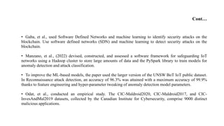 Cont…
• Gaba, et al., used Software Defined Networks and machine learning to identify security attacks on the
blockchain. Use software defined networks (SDN) and machine learning to detect security attacks on the
blockchain.
• Manzano, et al., (2022) devised, constructed, and assessed a software framework for safeguarding IoT
networks using a Hadoop cluster to store large amounts of data and the PySpark library to train models for
anomaly detection and attack classification.
• To improve the ML-based models, the paper used the larger version of the UNSW BoT IoT public dataset.
In Reconnaissance attack detection, an accuracy of 96.3% was attained with a maximum accuracy of 99.9%
thanks to feature engineering and hyper-parameter tweaking of anomaly detection model parameters.
• Odat, et al., conducted an empirical study. The CIC-Maldroid2020, CIC-Maldroid2017, and CIC-
InvesAndMal2019 datasets, collected by the Canadian Institute for Cybersecurity, comprise 9000 distinct
malicious applications.
 