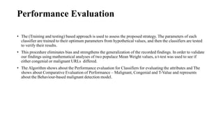 Performance Evaluation
• The (Training and testing) based approach is used to assess the proposed strategy. The parameters of each
classifier are trained to their optimum parameters from hypothetical values, and then the classifiers are tested
to verify their results.
• This procedure eliminates bias and strengthens the generalization of the recorded findings. In order to validate
our findings using mathematical analyses of two populace Mean Weight values, a t-test was used to see if
either congenial or malignant URLs differed.
• The Algorithm shows about the Performance evaluation for Classifiers for evaluating the attributes and The
shows about Comparative Evaluation of Performance – Malignant, Congenial and T-Value and represents
about the Behaviour-based malignant detection model.
 