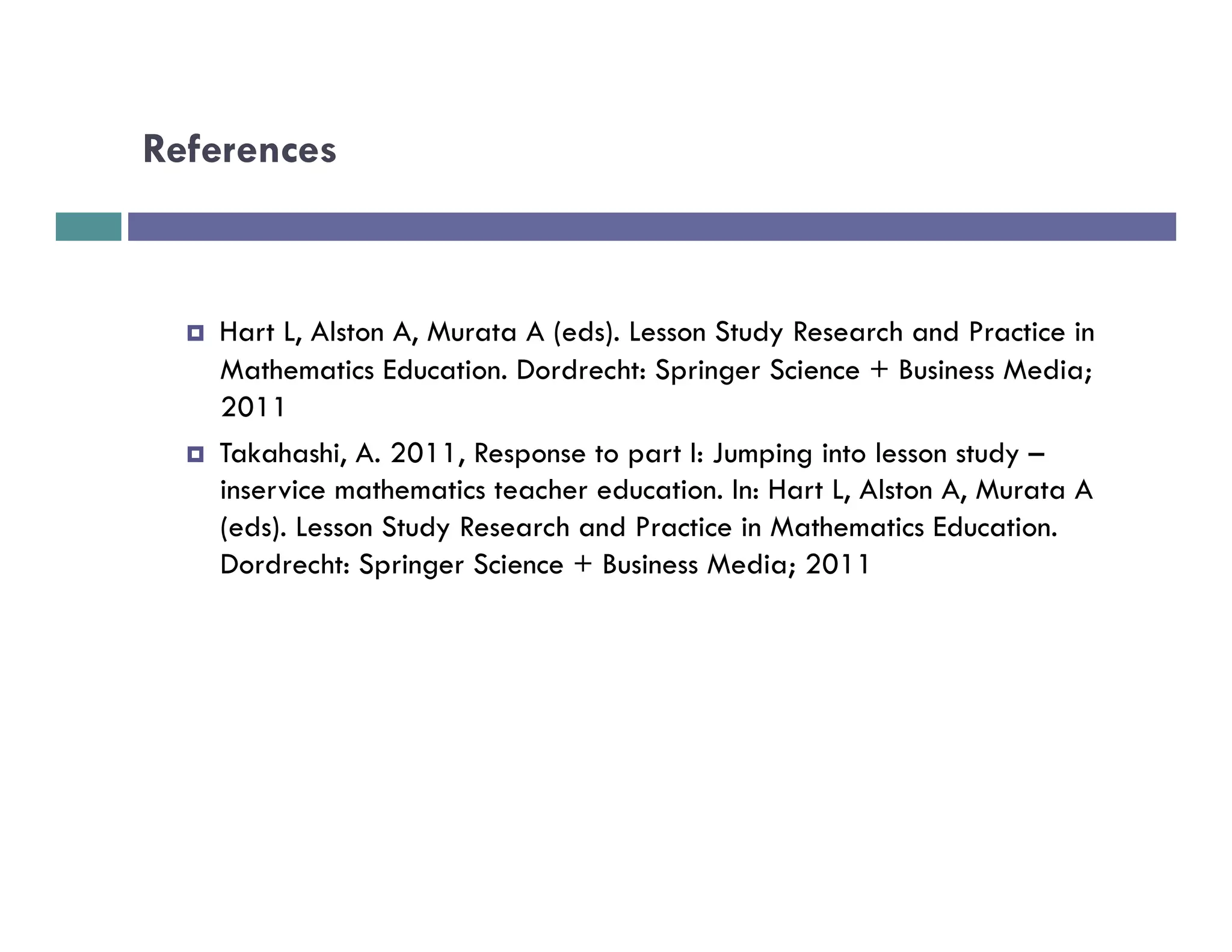 References



  ¤    Hart L, Alston A, Murata A (eds). Lesson Study Research and Practice in
        Mathematics Education. Dordrecht: Springer Science + Business Media;
        2011
  ¤    Takahashi, A. 2011, Response to part I: Jumping into lesson study –
        inservice mathematics teacher education. In: Hart L, Alston A, Murata A
        (eds). Lesson Study Research and Practice in Mathematics Education.
        Dordrecht: Springer Science + Business Media; 2011
 