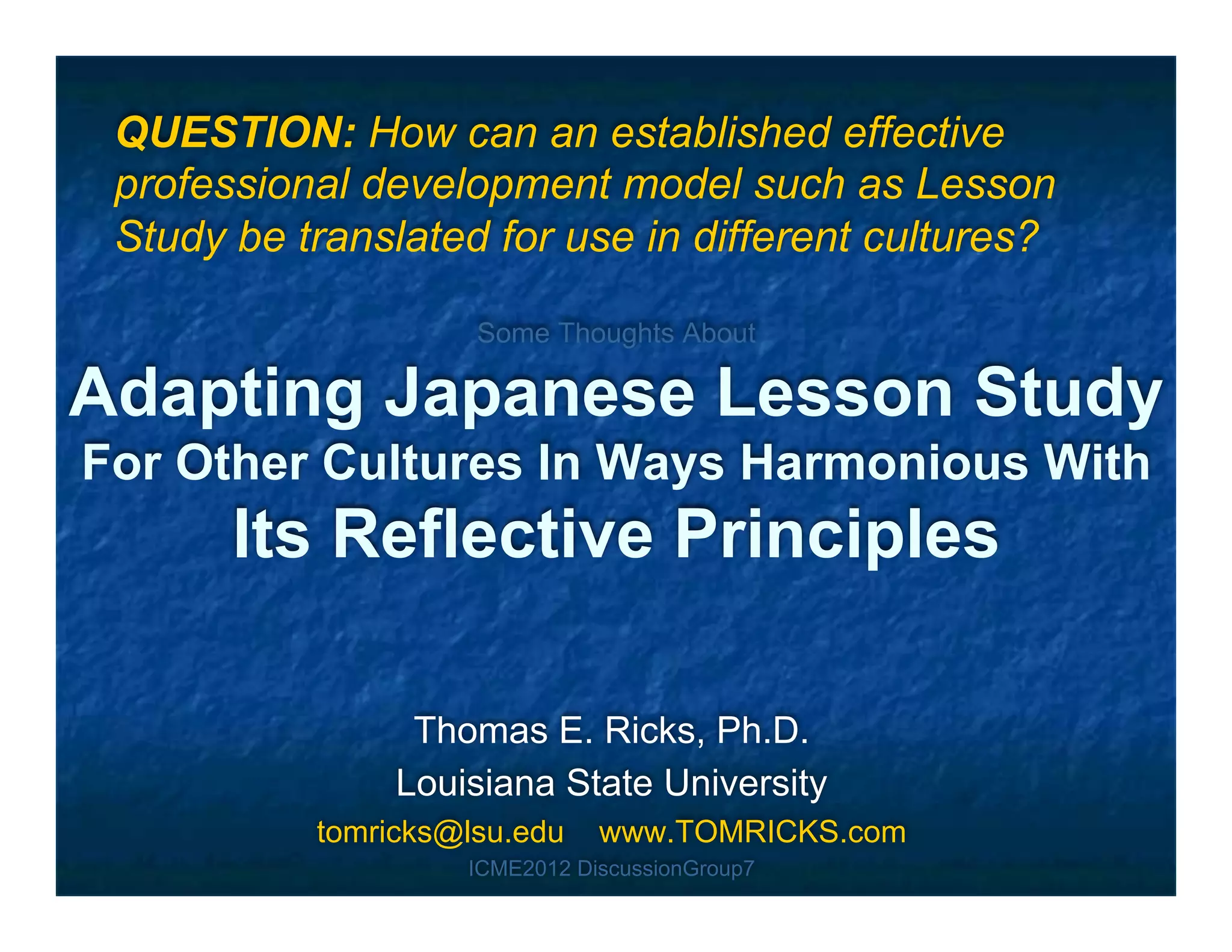 QUESTION: How can an established effective
 professional development model such as Lesson
 Study be translated for use in different cultures?

                     Some Thoughts About

Adapting Japanese Lesson Study
For Other Cultures In Ways Harmonious With
       Its Reflective Principles

                 Thomas E. Ricks, Ph.D.
                Louisiana State University
           tomricks@lsu.edu    www.TOMRICKS.com
                    ICME2012 DiscussionGroup7
 
