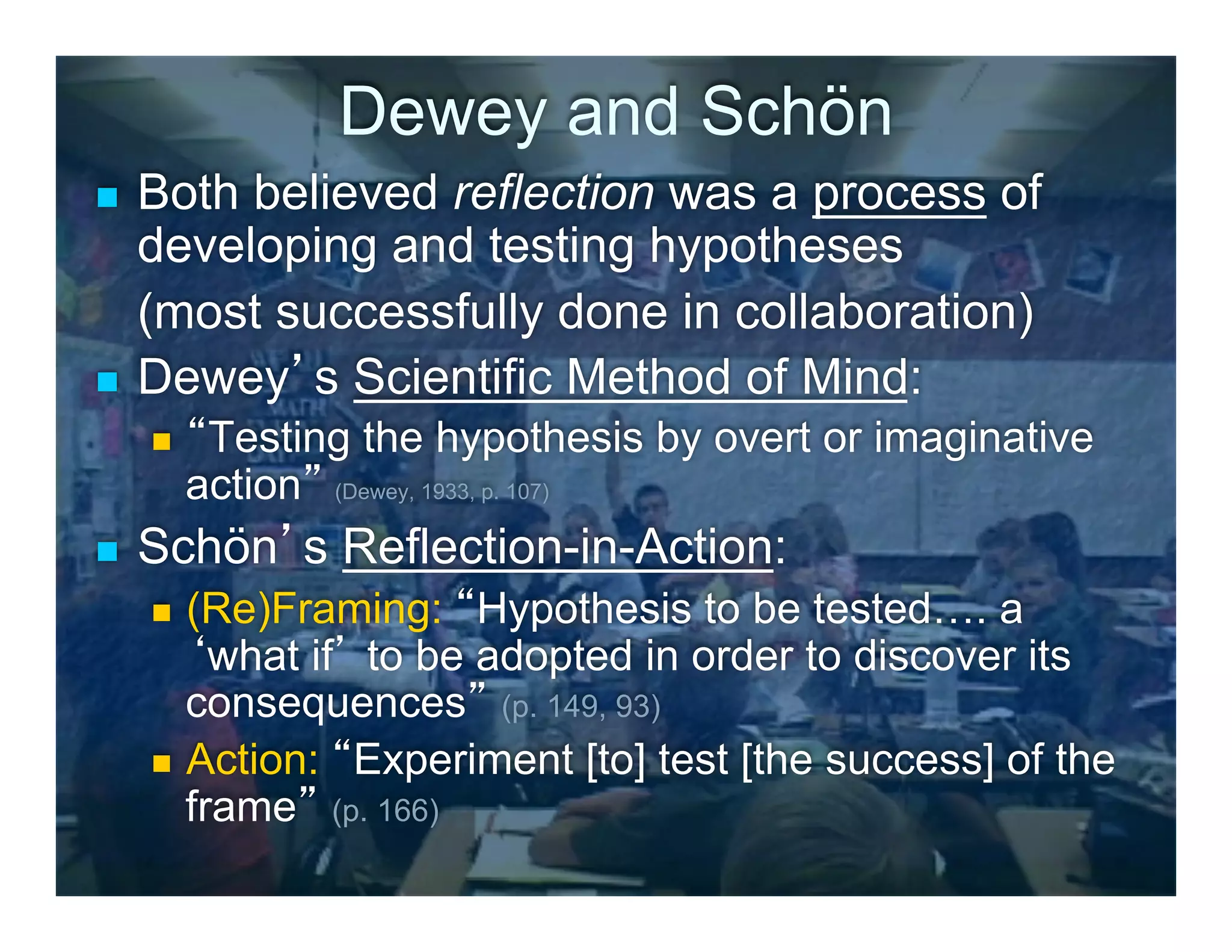 Dewey and Schön
n  Both believed reflection was a process of
    developing and testing hypotheses
    (most successfully done in collaboration)
n  Dewey’s Scientific Method of Mind:
      n    “Testing the hypothesis by overt or imaginative
            action” (Dewey, 1933, p. 107)
n    Schön’s Reflection-in-Action:
      n  (Re)Framing: “Hypothesis to be tested…. a
          ‘what if’ to be adopted in order to discover its
          consequences” (p. 149, 93)
      n  Action: “Experiment [to] test [the success] of the
          frame” (p. 166)
 