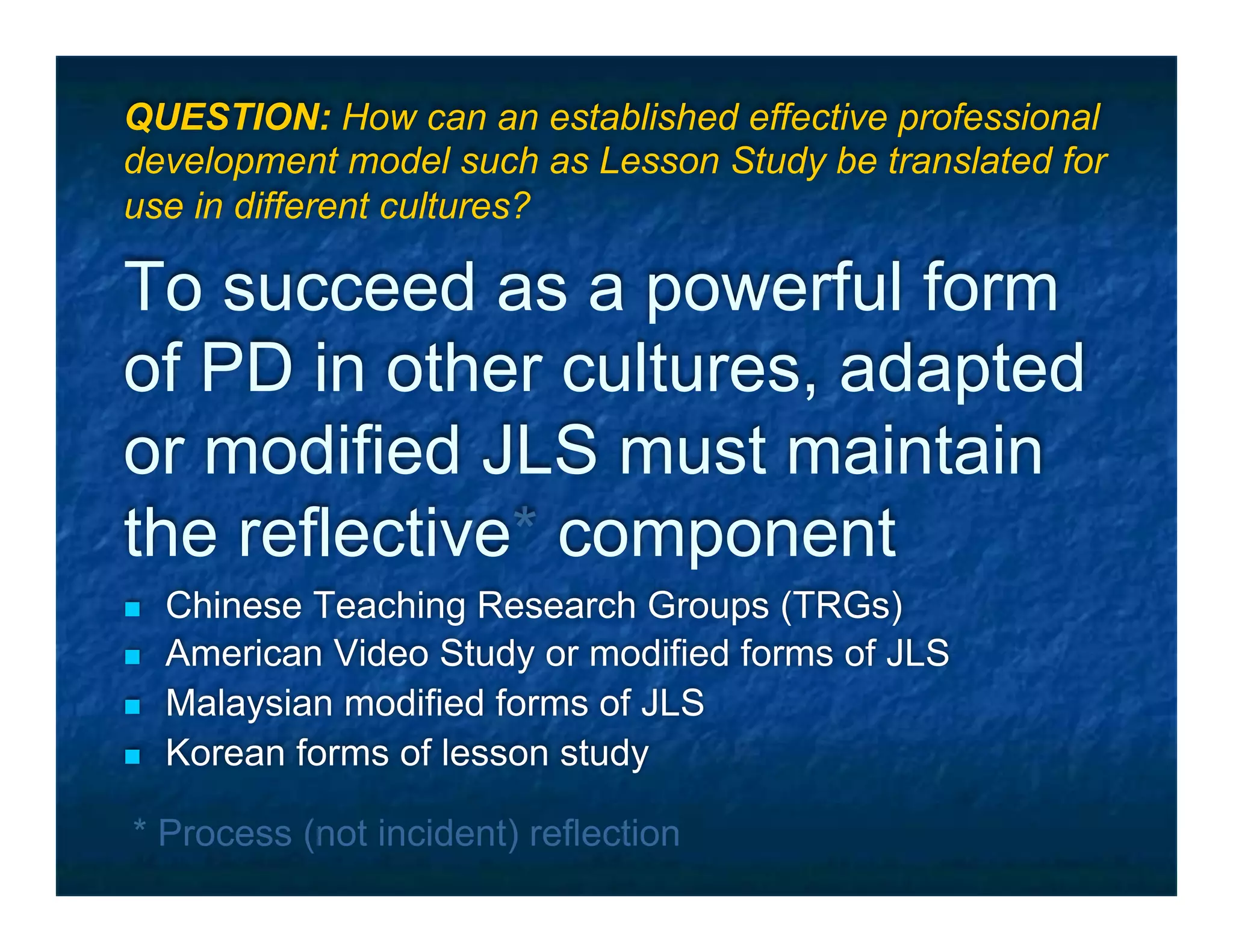 QUESTION: How can an established effective professional
development model such as Lesson Study be translated for
use in different cultures?

To succeed as a powerful form
of PD in other cultures, adapted
or modified JLS must maintain
the reflective* component
n    Chinese Teaching Research Groups (TRGs)
n    American Video Study or modified forms of JLS
n    Malaysian modified forms of JLS
n    Korean forms of lesson study

 * Process (not incident) reflection
 