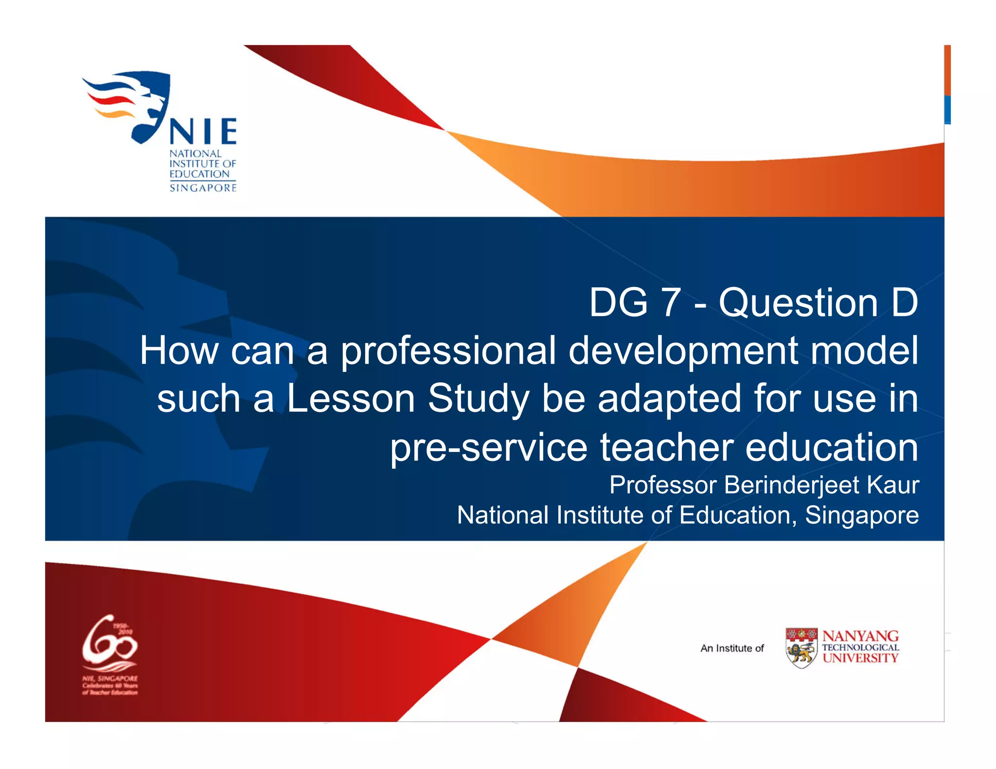 DG 7 - Question D
How can a professional development model
 such a Lesson Study be adapted for use in
             pre-service teacher education
                                Professor Berinderjeet Kaur
                 National Institute of Education, Singapore
 