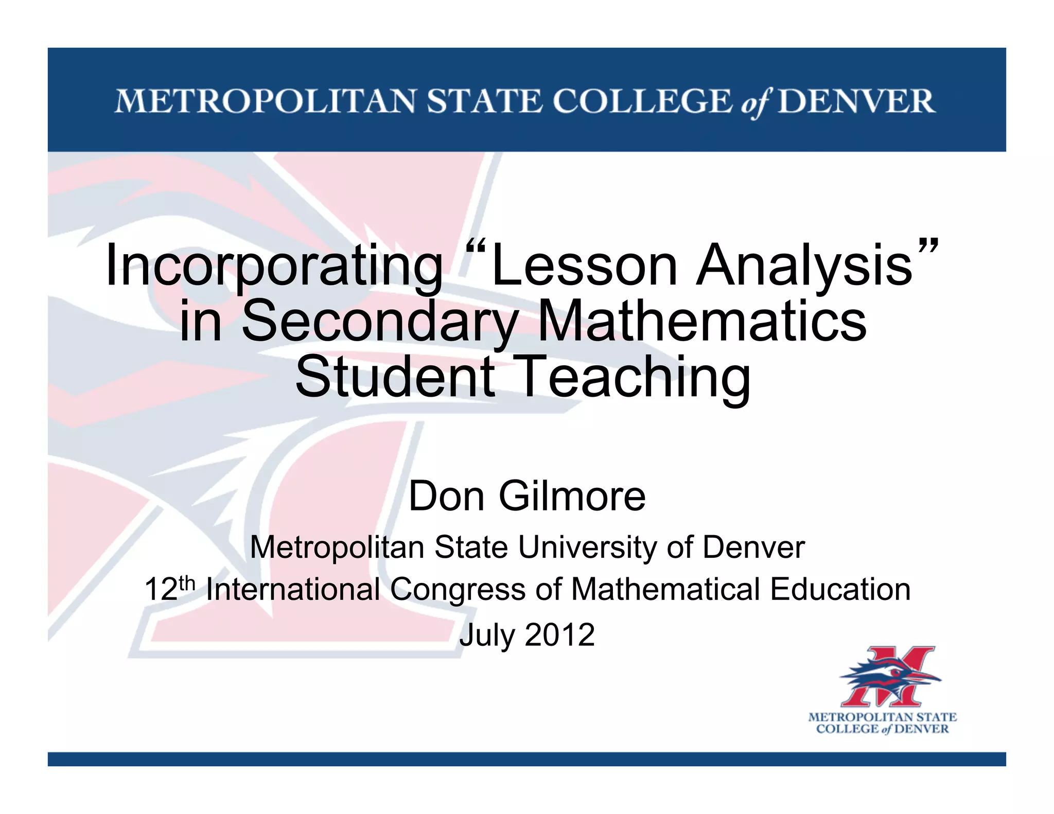 Incorporating “Lesson Analysis”
   in Secondary Mathematics
       Student Teaching
                   Don Gilmore
          Metropolitan State University of Denver
 12th International Congress of Mathematical Education
                        July 2012
 