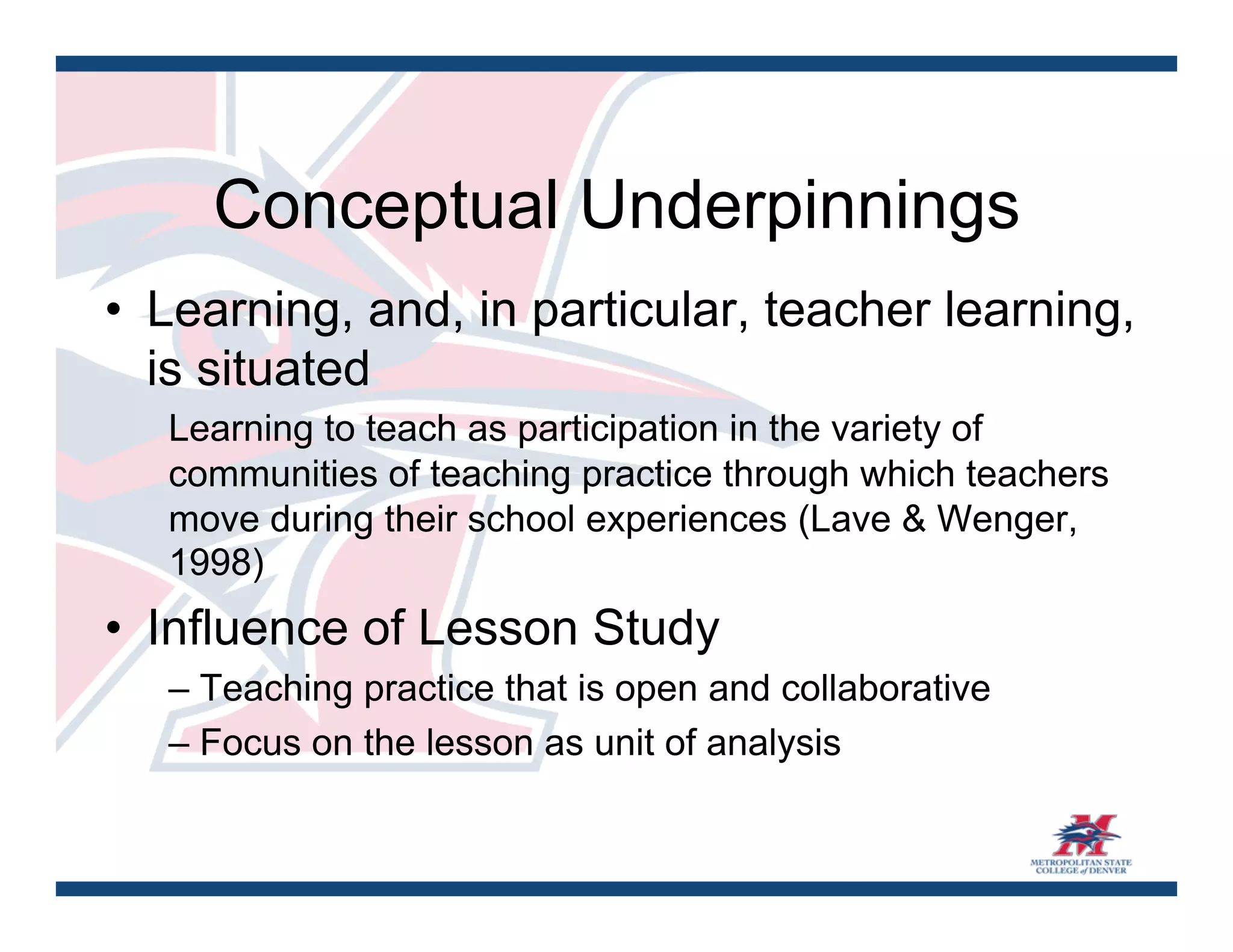 Conceptual Underpinnings
•  Learning, and, in particular, teacher learning,
   is situated
   Learning to teach as participation in the variety of
   communities of teaching practice through which teachers
   move during their school experiences (Lave & Wenger,
   1998)
•  Influence of Lesson Study
   – Teaching practice that is open and collaborative
   – Focus on the lesson as unit of analysis
 