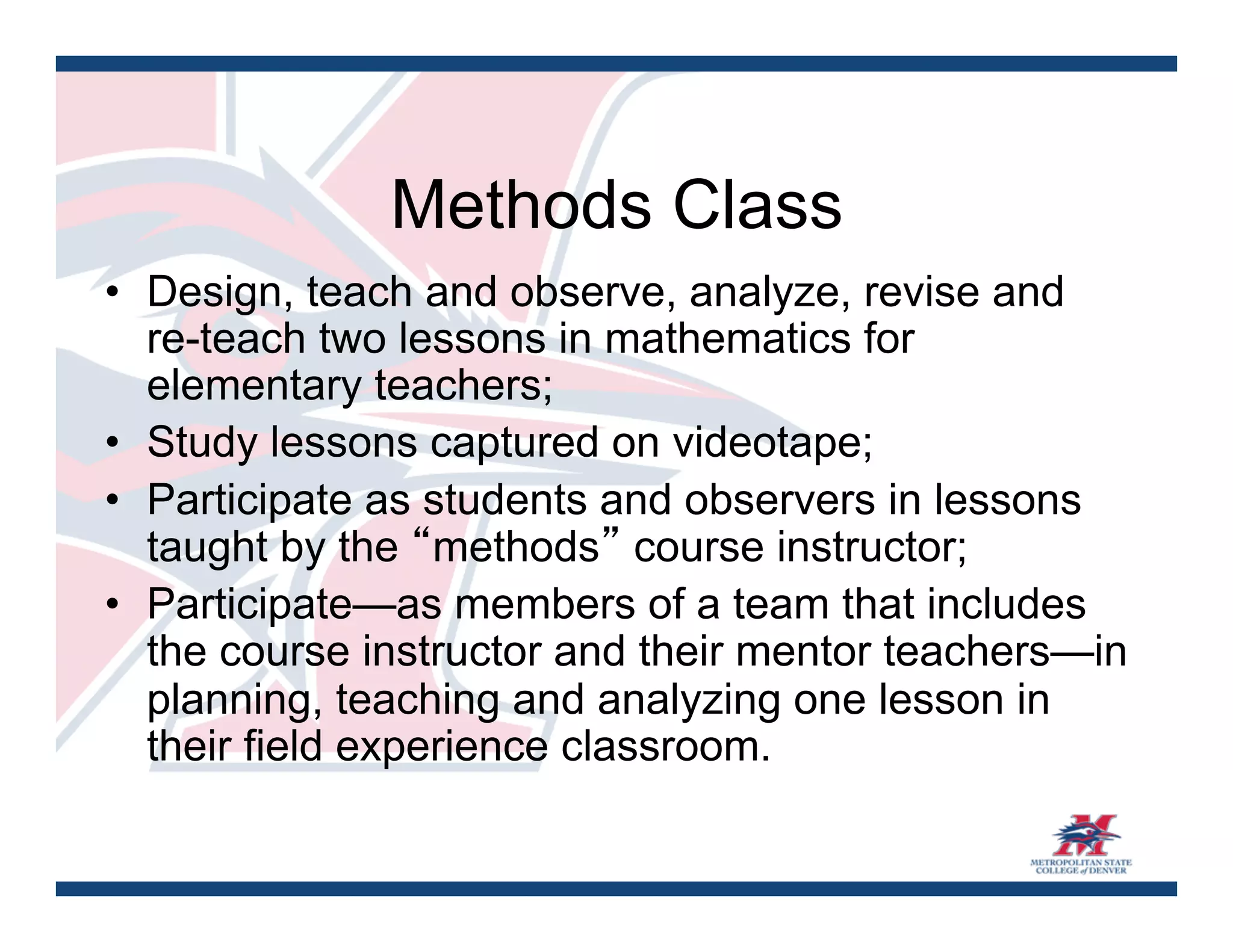 Methods Class
•  Design, teach and observe, analyze, revise and
   re-teach two lessons in mathematics for
   elementary teachers;
•  Study lessons captured on videotape;
•  Participate as students and observers in lessons
   taught by the “methods” course instructor;
•  Participate—as members of a team that includes
   the course instructor and their mentor teachers—in
   planning, teaching and analyzing one lesson in
   their field experience classroom.
 