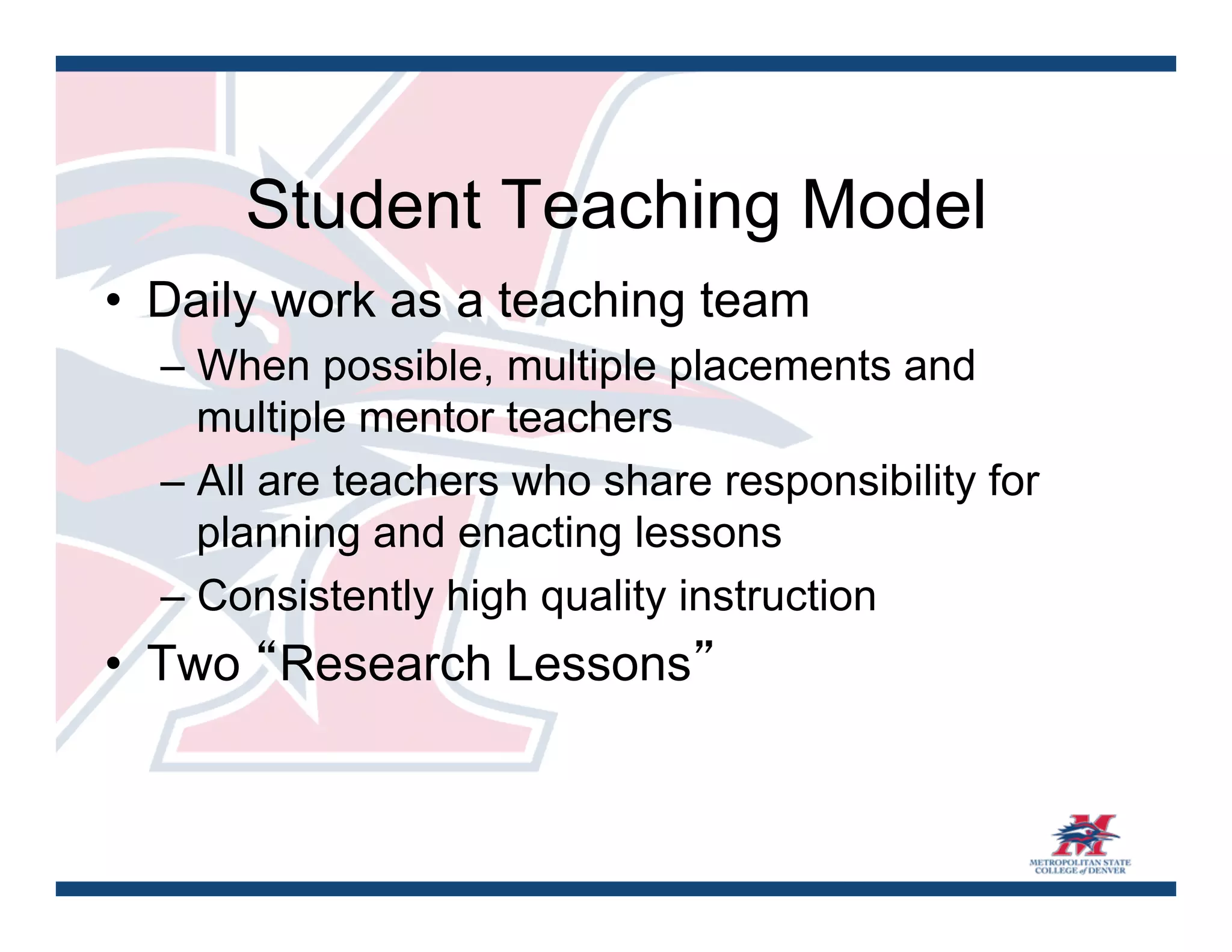 Student Teaching Model
•  Daily work as a teaching team
  – When possible, multiple placements and
    multiple mentor teachers
  – All are teachers who share responsibility for
    planning and enacting lessons
  – Consistently high quality instruction
•  Two “Research Lessons”	
 