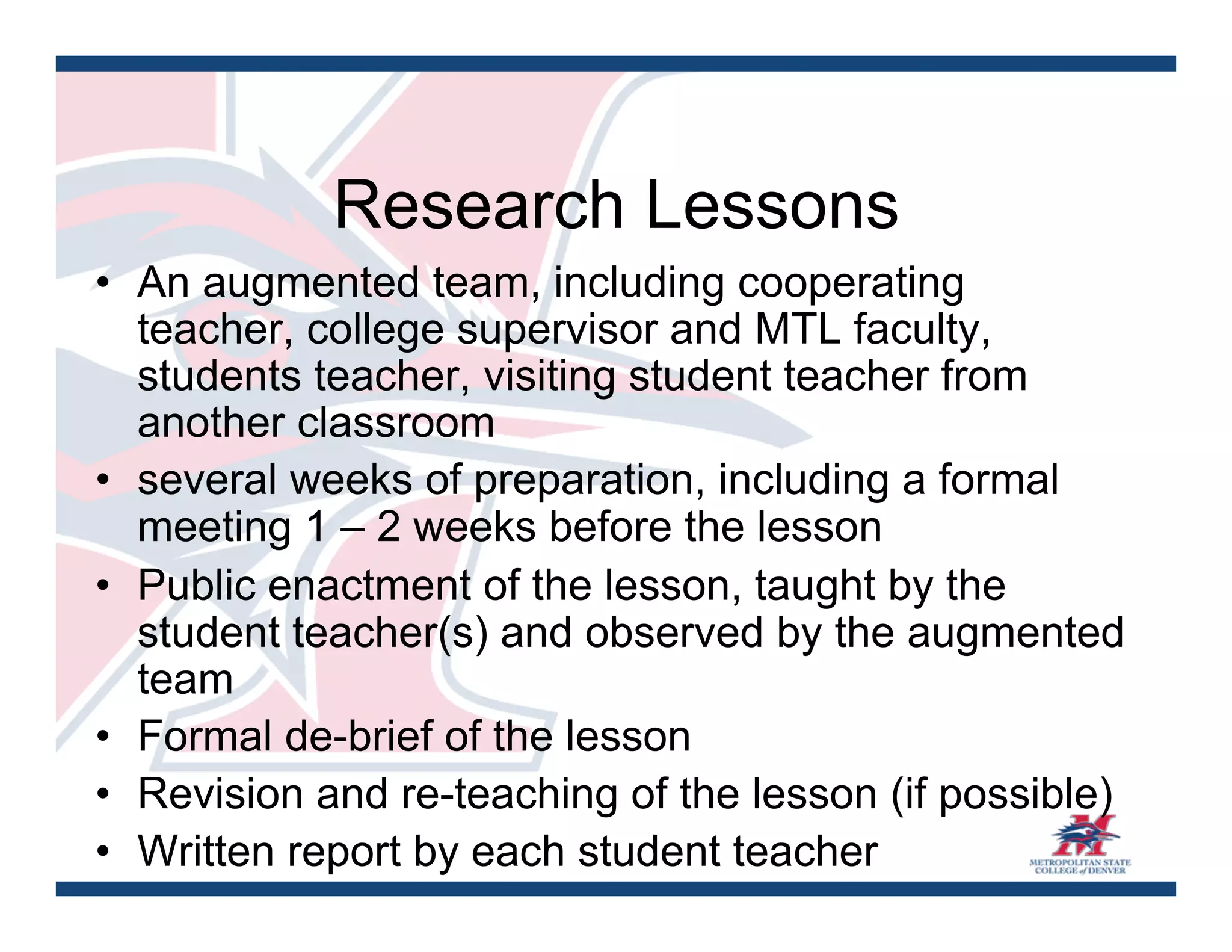 Research Lessons
•  An augmented team, including cooperating
   teacher, college supervisor and MTL faculty,
   students teacher, visiting student teacher from
   another classroom
•  several weeks of preparation, including a formal
   meeting 1 – 2 weeks before the lesson
•  Public enactment of the lesson, taught by the
   student teacher(s) and observed by the augmented
   team
•  Formal de-brief of the lesson
•  Revision and re-teaching of the lesson (if possible)
•  Written report by each student teacher
 