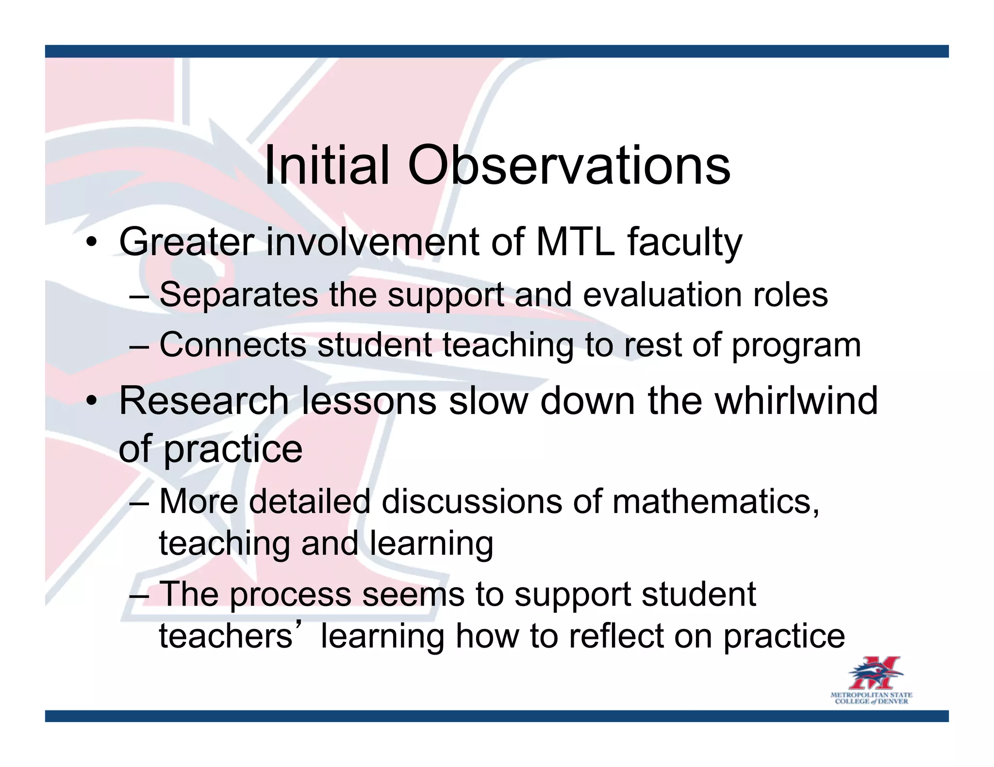 Initial Observations
•  Greater involvement of MTL faculty
  – Separates the support and evaluation roles
  – Connects student teaching to rest of program
•  Research lessons slow down the whirlwind
   of practice
  – More detailed discussions of mathematics,
    teaching and learning
  – The process seems to support student
    teachers’ learning how to reflect on practice
 