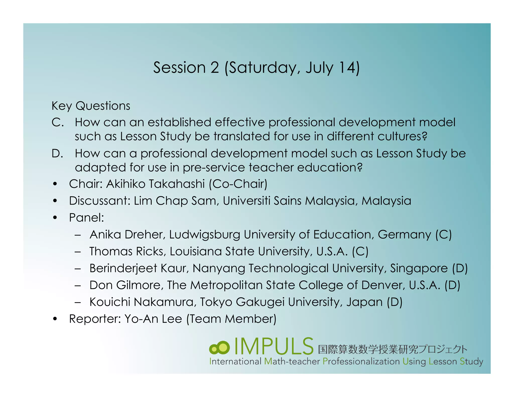 Session 2 (Saturday, July 14)

Key Questions
C.  How can an established effective professional development model
    such as Lesson Study be translated for use in different cultures?
D.  How can a professional development model such as Lesson Study be
    adapted for use in pre-service teacher education?
•  Chair: Akihiko Takahashi (Co-Chair)
•  Discussant: Lim Chap Sam, Universiti Sains Malaysia, Malaysia
•  Panel:
    –  Anika Dreher, Ludwigsburg University of Education, Germany (C)
    –  Thomas Ricks, Louisiana State University, U.S.A. (C)
    –  Berinderjeet Kaur, Nanyang Technological University, Singapore (D)
    –  Don Gilmore, The Metropolitan State College of Denver, U.S.A. (D)
    –  Kouichi Nakamura, Tokyo Gakugei University, Japan (D)
•  Reporter: Yo-An Lee (Team Member)
 