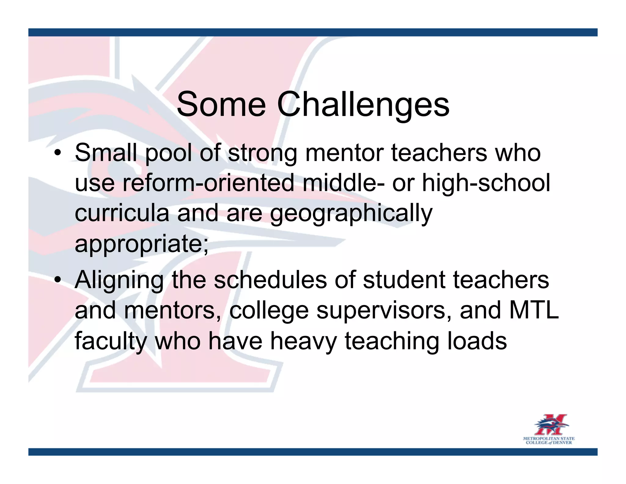 Some Challenges
•  Small pool of strong mentor teachers who
   use reform-oriented middle- or high-school
   curricula and are geographically
   appropriate;
•  Aligning the schedules of student teachers
   and mentors, college supervisors, and MTL
   faculty who have heavy teaching loads
 