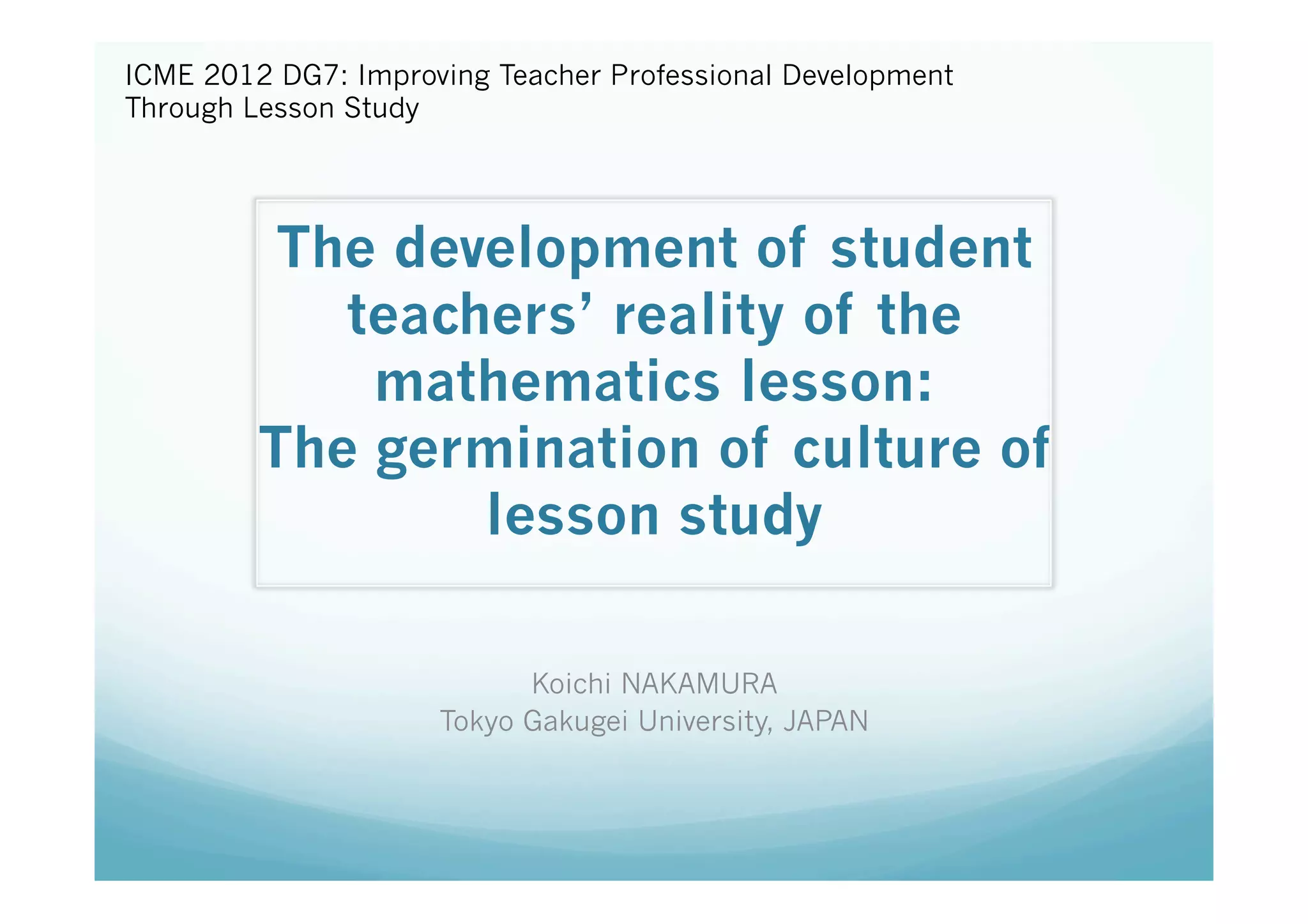 ICME 2012 DG7: Improving Teacher Professional Development
Through Lesson Study	
	



          The development of student
            teachers’ reality of the
             mathematics lesson: 
         The germination of culture of
                 lesson study	

                           Koichi NAKAMURA	
                     Tokyo Gakugei University, JAPAN	
 