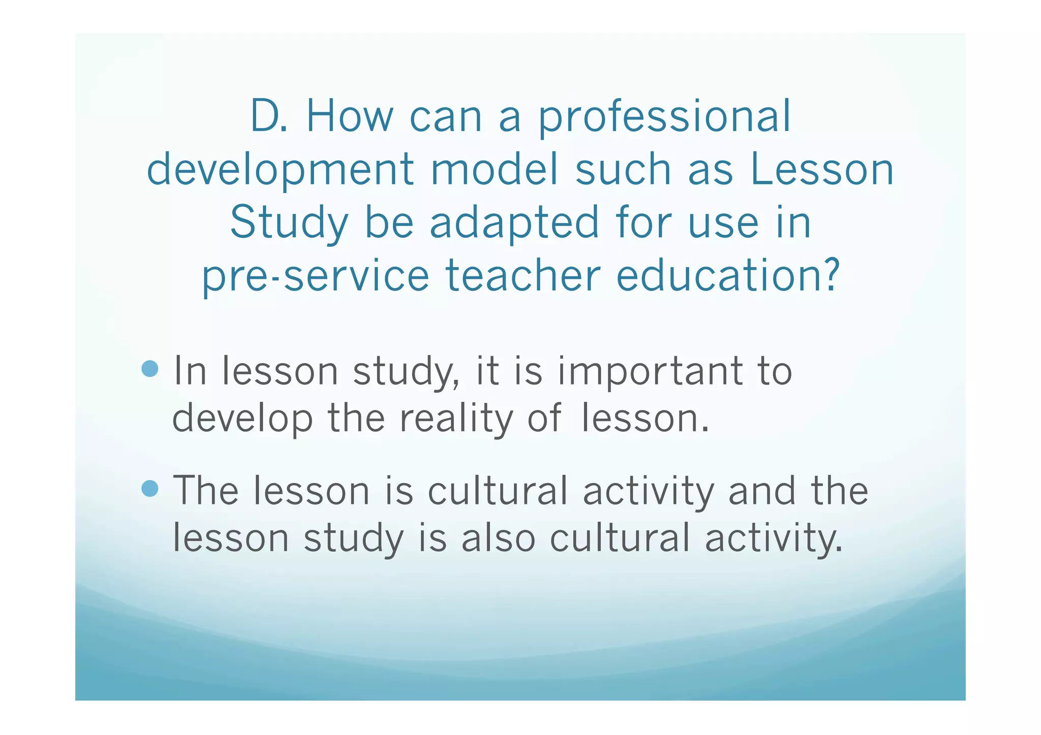 D. How can a professional
development model such as Lesson
   Study be adapted for use in
  pre-service teacher education?	

—  In lesson study, it is important to
 develop the reality of lesson.
—  The lesson is cultural activity and the
 lesson study is also cultural activity.
 