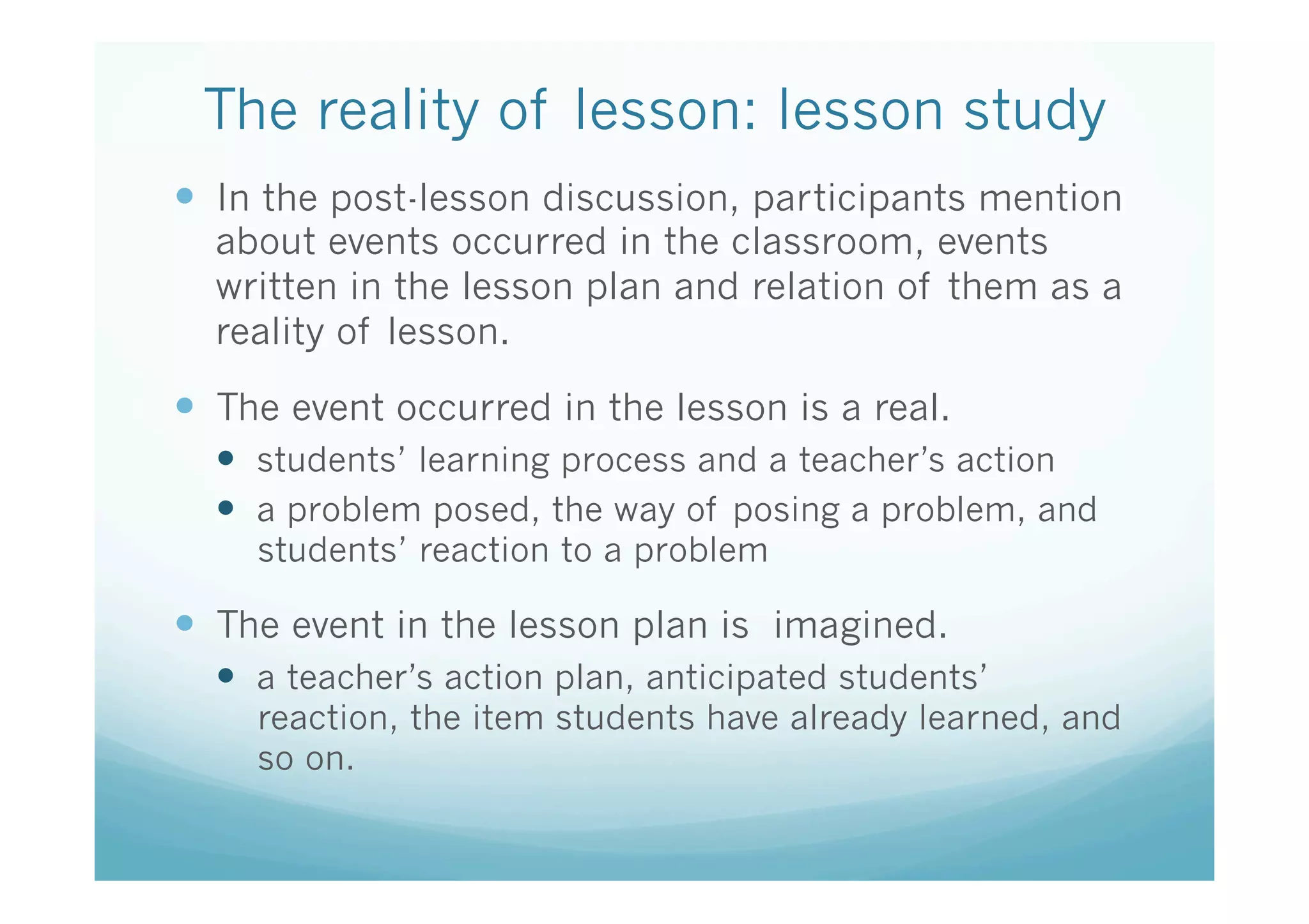 The reality of lesson: lesson study	
—  In the post-lesson discussion, participants mention
  about events occurred in the classroom, events
  written in the lesson plan and relation of them as a
  reality of lesson.

—  The event occurred in the lesson is a real.
  —  students’ learning process and a teacher’s action
  —  a problem posed, the way of posing a problem, and
     students’ reaction to a problem

—  The event in the lesson plan is imagined.	
  —  a teacher’s action plan, anticipated students’
     reaction, the item students have already learned, and
     so on.
 