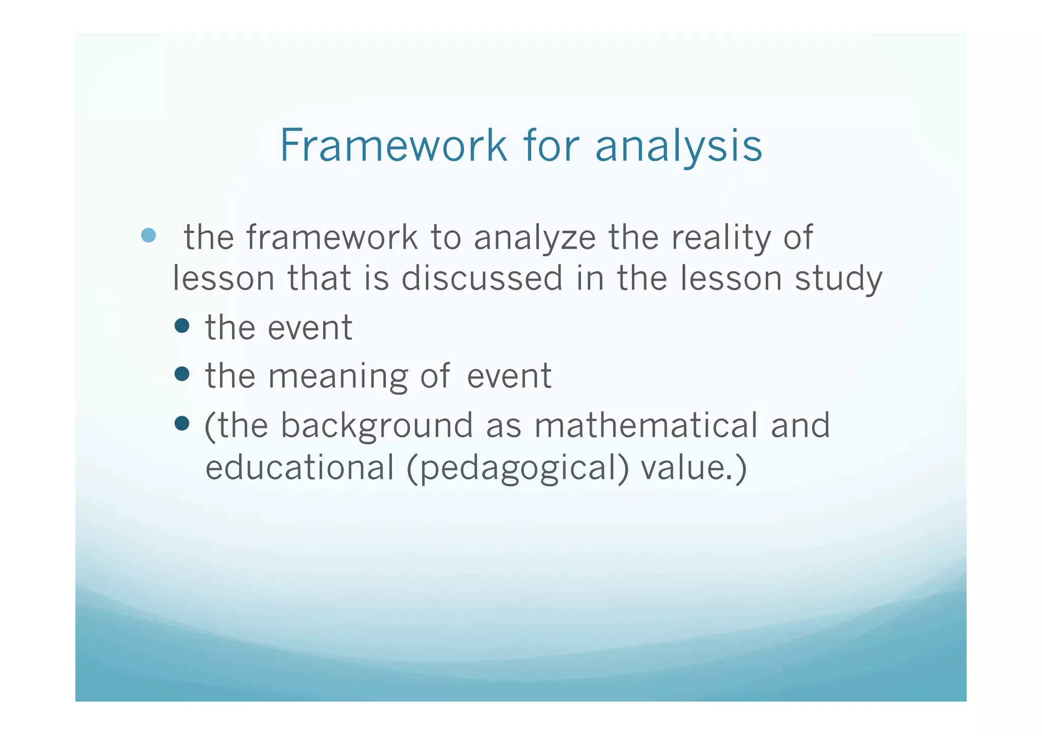 Framework for analysis	
—  the framework to analyze the reality of
  lesson that is discussed in the lesson study
  —  the event
  —  the meaning of event
  —  (the background as mathematical and
      educational (pedagogical) value.) 	
 