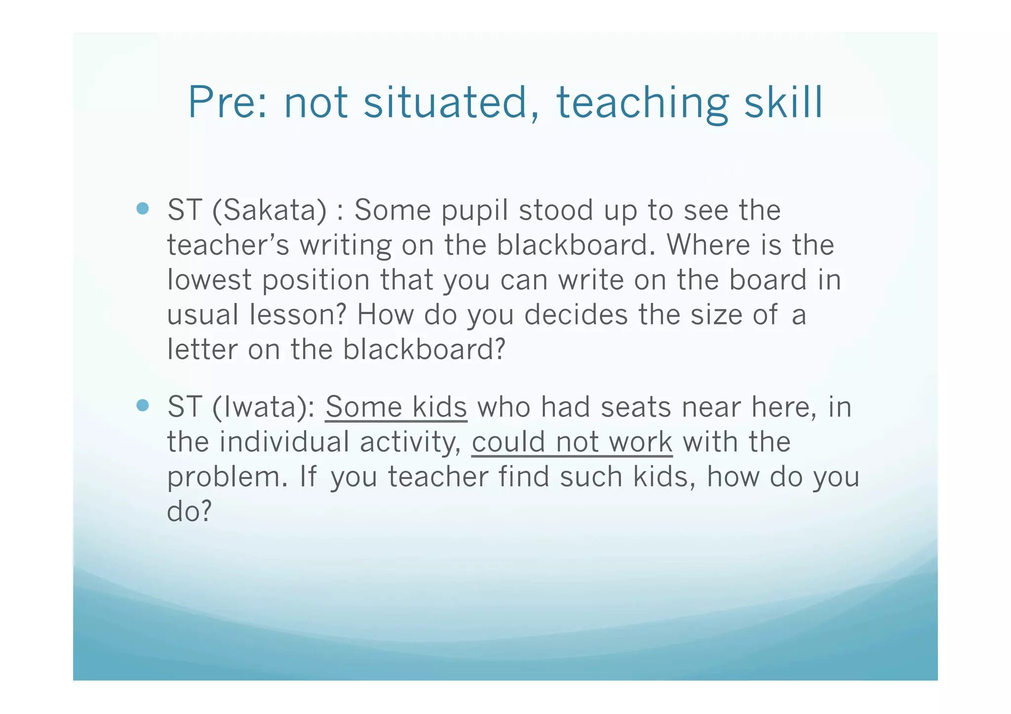 Pre: not situated, teaching skill 
                  	
—  ST (Sakata) : Some pupil stood up to see the
  teacher’s writing on the blackboard. Where is the
  lowest position that you can write on the board in
  usual lesson? How do you decides the size of a
  letter on the blackboard?

—  ST (Iwata): Some kids who had seats near here, in
  the individual activity, could not work with the
  problem. If you teacher find such kids, how do you
  do?
 