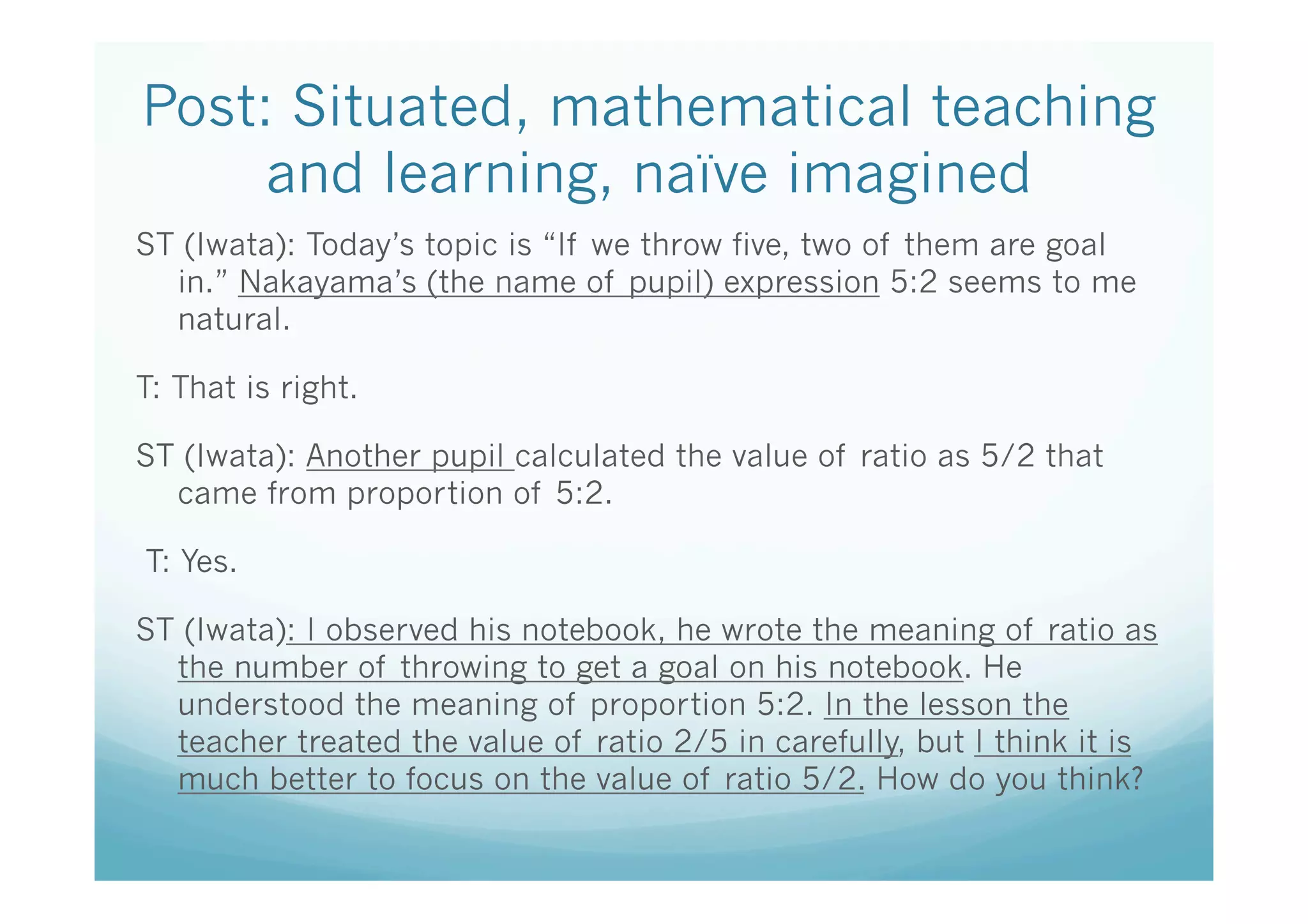 Post: Situated, mathematical teaching
     and learning, naïve imagined	
ST (Iwata): Today’s topic is “If we throw five, two of them are goal
  in.” Nakayama’s (the name of pupil) expression 5:2 seems to me
  natural.

T: That is right.

ST (Iwata): Another pupil calculated the value of ratio as 5/2 that
  came from proportion of 5:2.

 T: Yes.

ST (Iwata): I observed his notebook, he wrote the meaning of ratio as
  the number of throwing to get a goal on his notebook. He
  understood the meaning of proportion 5:2. In the lesson the
  teacher treated the value of ratio 2/5 in carefully, but I think it is
  much better to focus on the value of ratio 5/2. How do you think?	

	
 