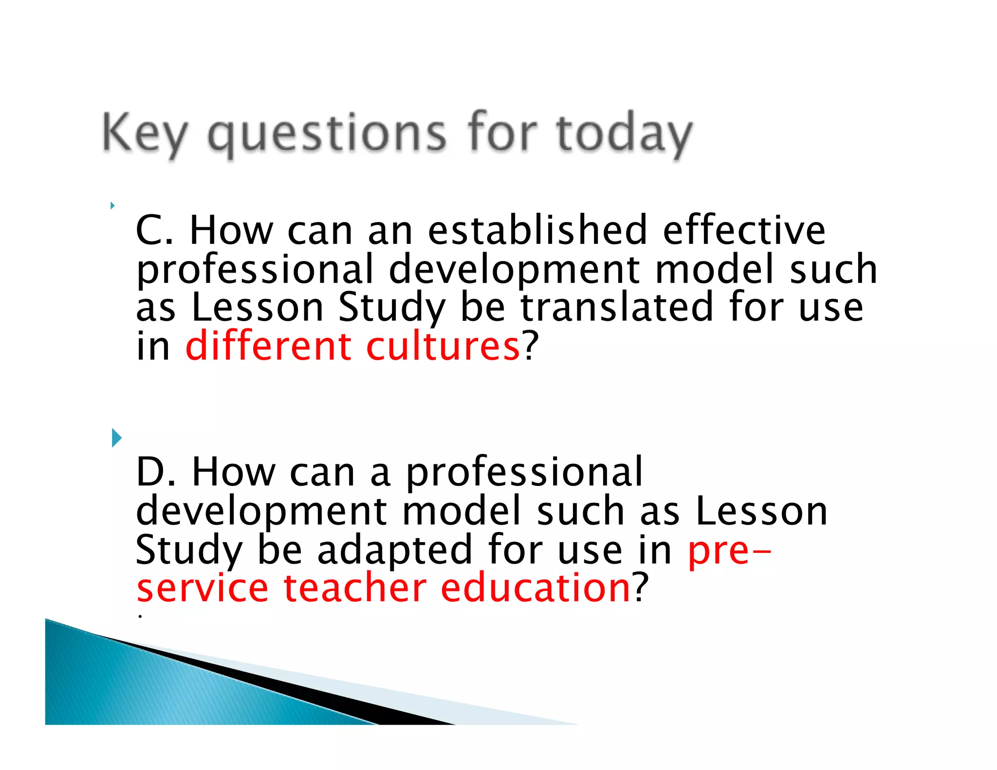 }     

      C. How can an established effective
      professional development model such
      as Lesson Study be translated for use
      in different cultures?

}   
      D. How can a professional
      development model such as Lesson
      Study be adapted for use in pre-
      service teacher education? 
      •
 