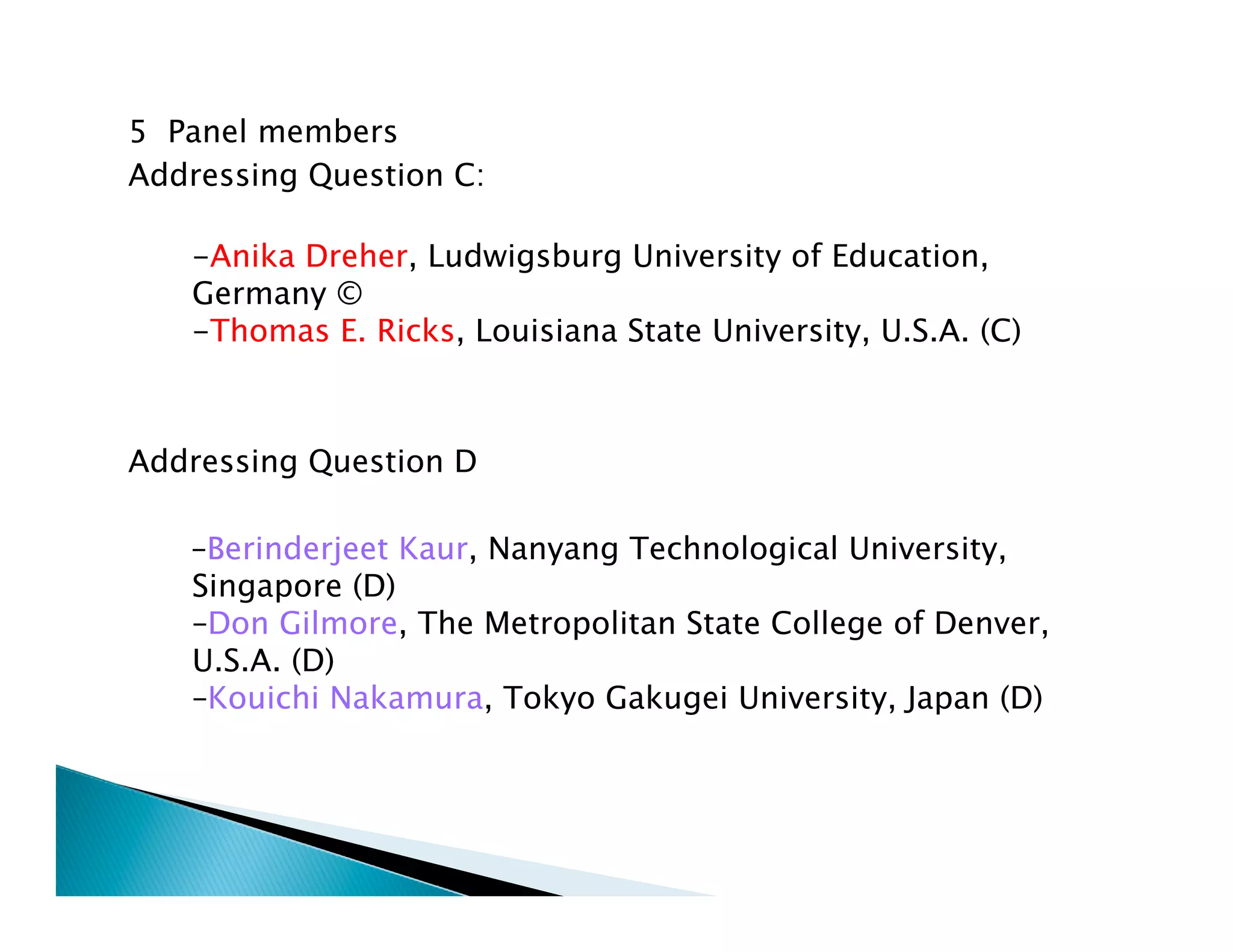 5 Panel members
Addressing Question C:
 
    -Anika Dreher, Ludwigsburg University of Education,
    Germany © 
    -Thomas E. Ricks, Louisiana State University, U.S.A. (C)



Addressing Question D

    –Berinderjeet Kaur, Nanyang Technological University,
    Singapore (D) 
    –Don Gilmore, The Metropolitan State College of Denver,
    U.S.A. (D) 
    –Kouichi Nakamura, Tokyo Gakugei University, Japan (D)
 
     
 