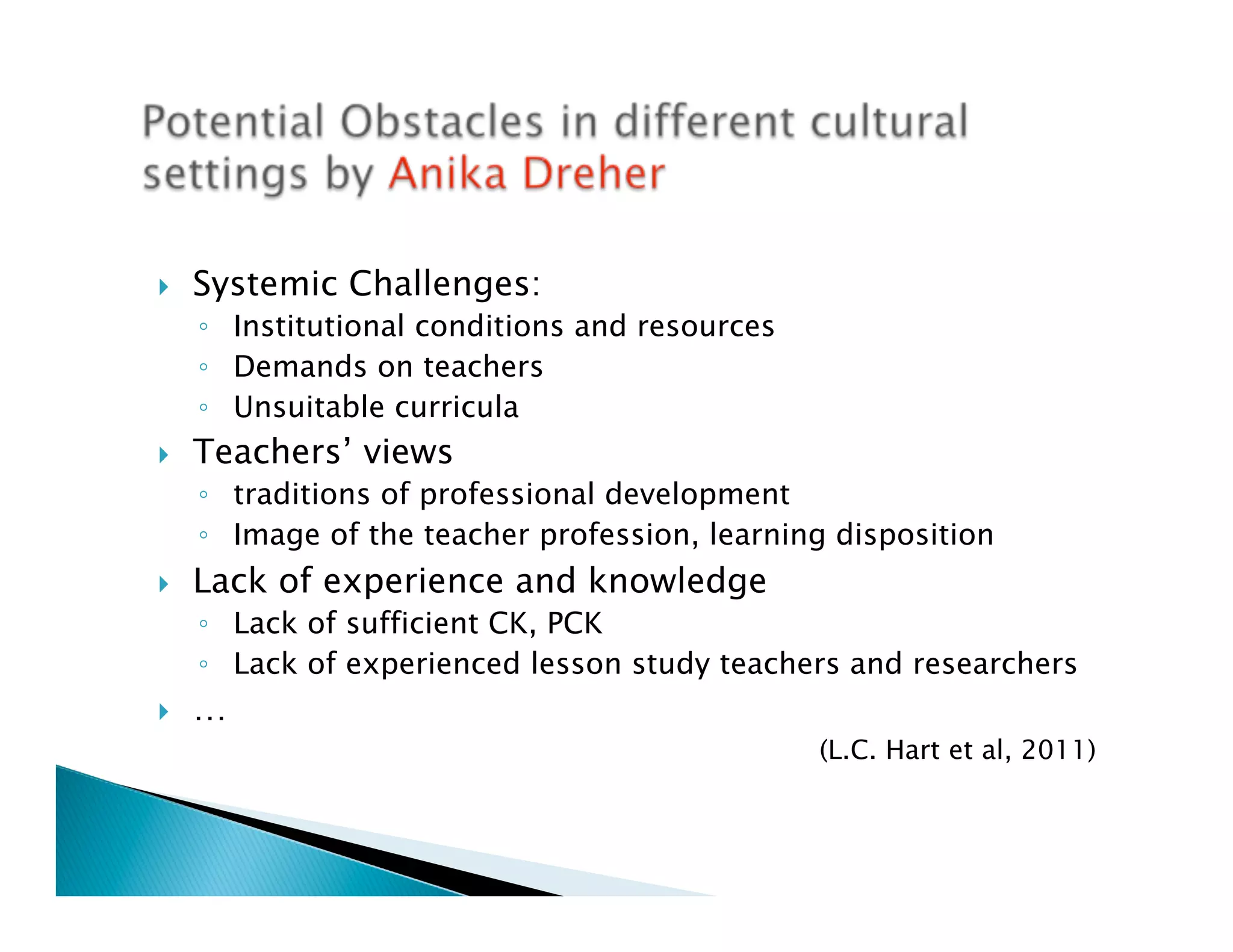 }    Systemic Challenges:
      ◦  Institutional conditions and resources
      ◦  Demands on teachers
      ◦  Unsuitable curricula
}    Teachers’ views
      ◦  traditions of professional development
      ◦  Image of the teacher profession, learning disposition
}    Lack of experience and knowledge
      ◦  Lack of sufficient CK, PCK
      ◦  Lack of experienced lesson study teachers and researchers
}    …
                                                  (L.C. Hart et al, 2011)
 