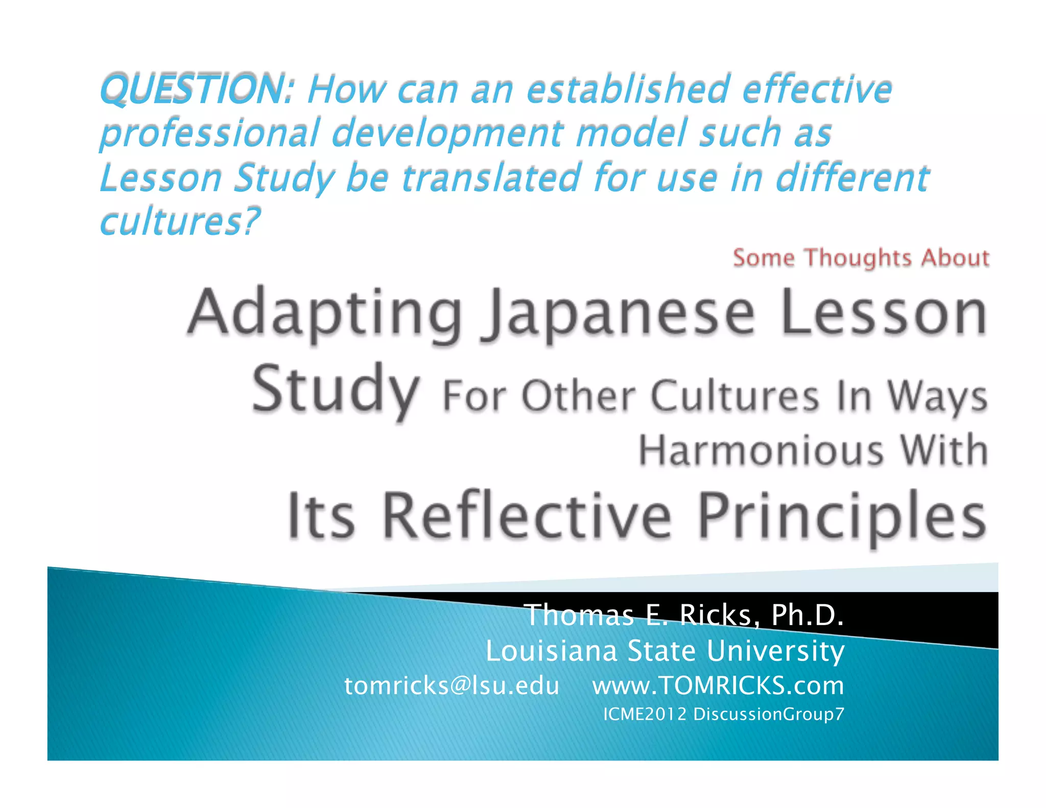 QUESTION: How can an established effective
professional development model such as
Lesson Study be translated for use in different
cultures?




                         Thomas E. Ricks, Ph.D.
                       Louisiana State University
             tomricks@lsu.edu   www.TOMRICKS.com
                                ICME2012 DiscussionGroup7
 