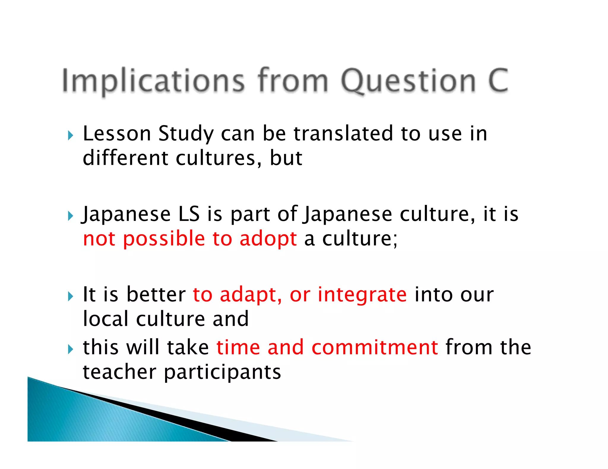 }    Lesson Study can be translated to use in
      different cultures, but

}    Japanese LS is part of Japanese culture, it is
      not possible to adopt a culture;

}  It is better to adapt, or integrate into our
    local culture and
}  this will take time and commitment from the
    teacher participants
 