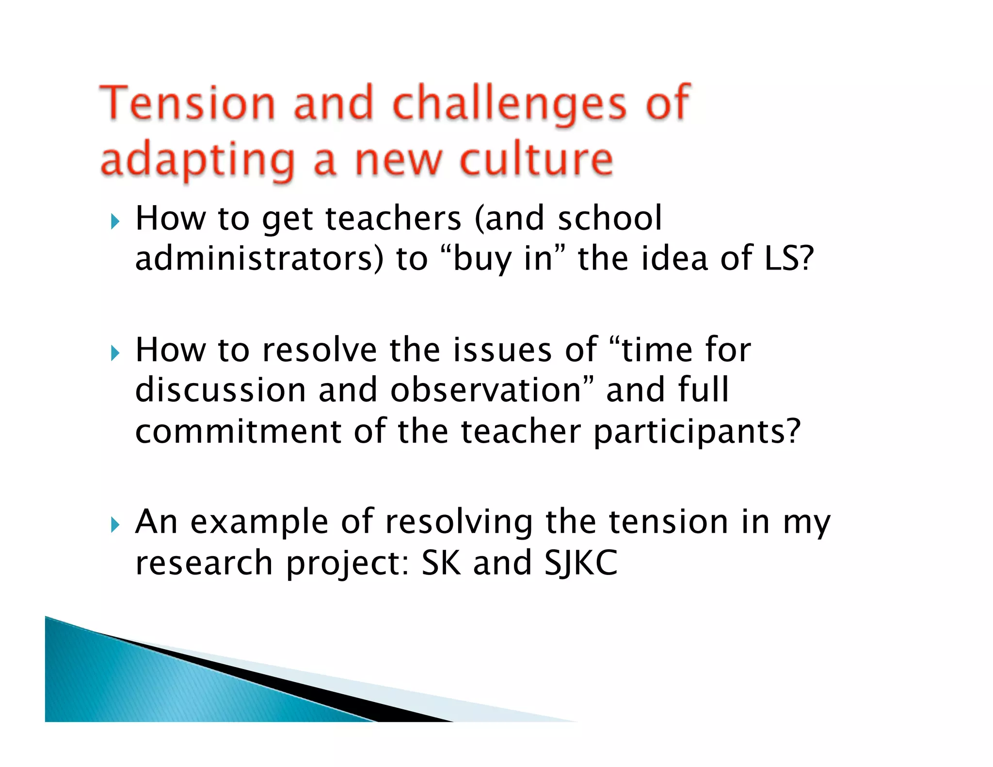 }    How to get teachers (and school
      administrators) to “buy in” the idea of LS?

}    How to resolve the issues of “time for
      discussion and observation” and full
      commitment of the teacher participants?

}    An example of resolving the tension in my
      research project: SK and SJKC
 