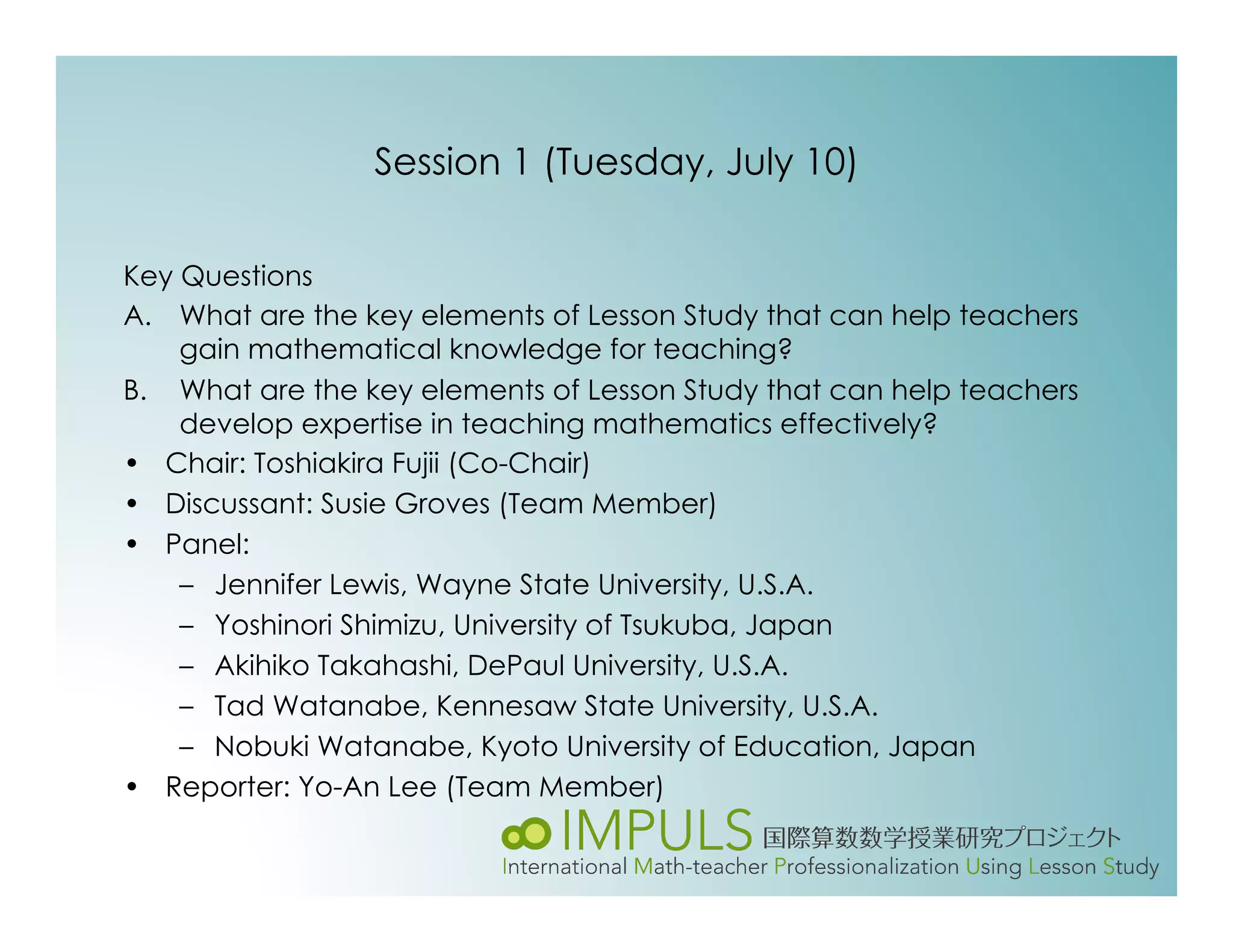 Session 1 (Tuesday, July 10)

Key Questions
A.  What are the key elements of Lesson Study that can help teachers
    gain mathematical knowledge for teaching?
B.  What are the key elements of Lesson Study that can help teachers
    develop expertise in teaching mathematics effectively?
•  Chair: Toshiakira Fujii (Co-Chair)
•  Discussant: Susie Groves (Team Member)
•  Panel:
    –  Jennifer Lewis, Wayne State University, U.S.A.
    –  Yoshinori Shimizu, University of Tsukuba, Japan
    –  Akihiko Takahashi, DePaul University, U.S.A.
    –  Tad Watanabe, Kennesaw State University, U.S.A.
    –  Nobuki Watanabe, Kyoto University of Education, Japan
•  Reporter: Yo-An Lee (Team Member)
 