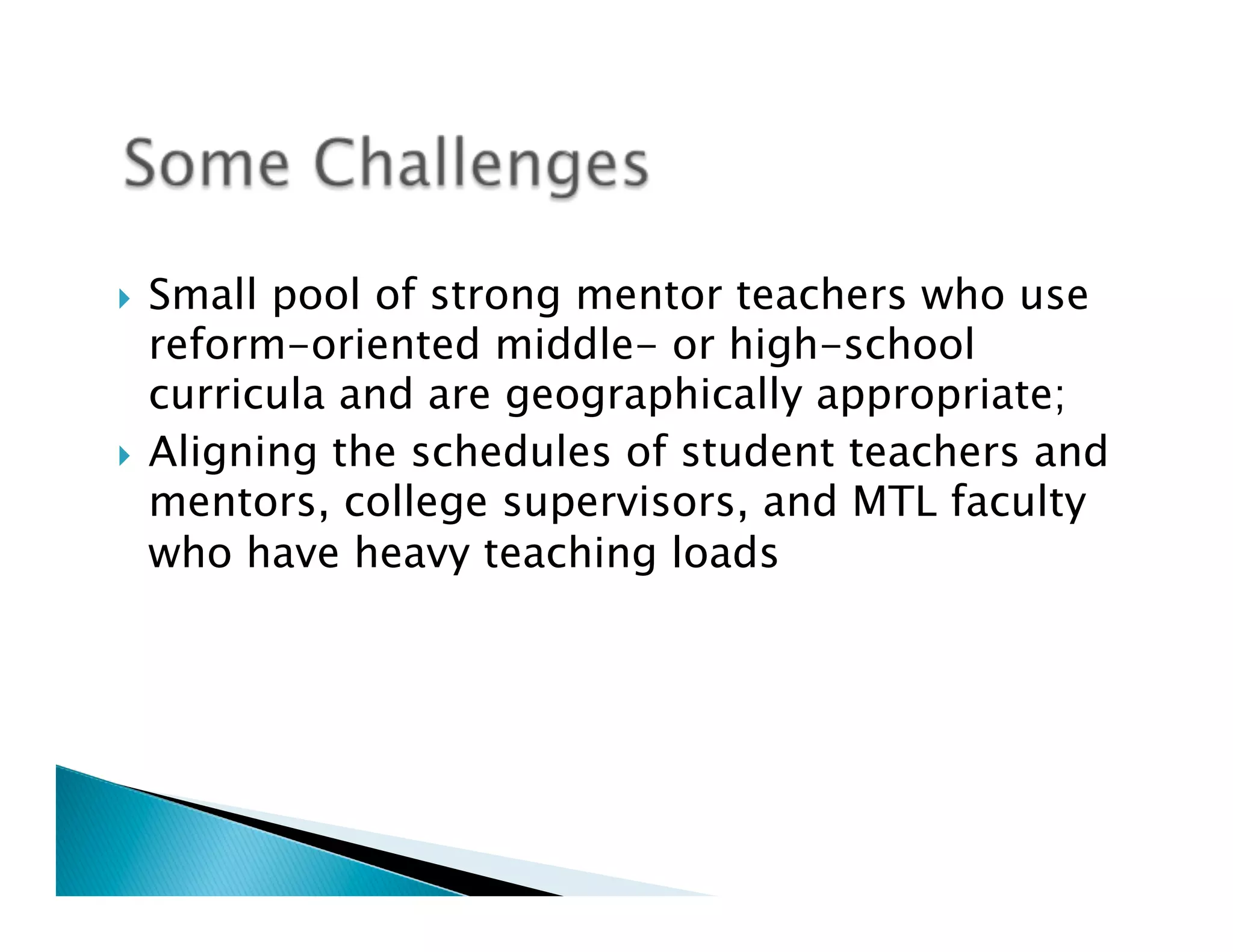 }  Small pool of strong mentor teachers who use
    reform-oriented middle- or high-school
    curricula and are geographically appropriate;
}  Aligning the schedules of student teachers and
    mentors, college supervisors, and MTL faculty
    who have heavy teaching loads
 