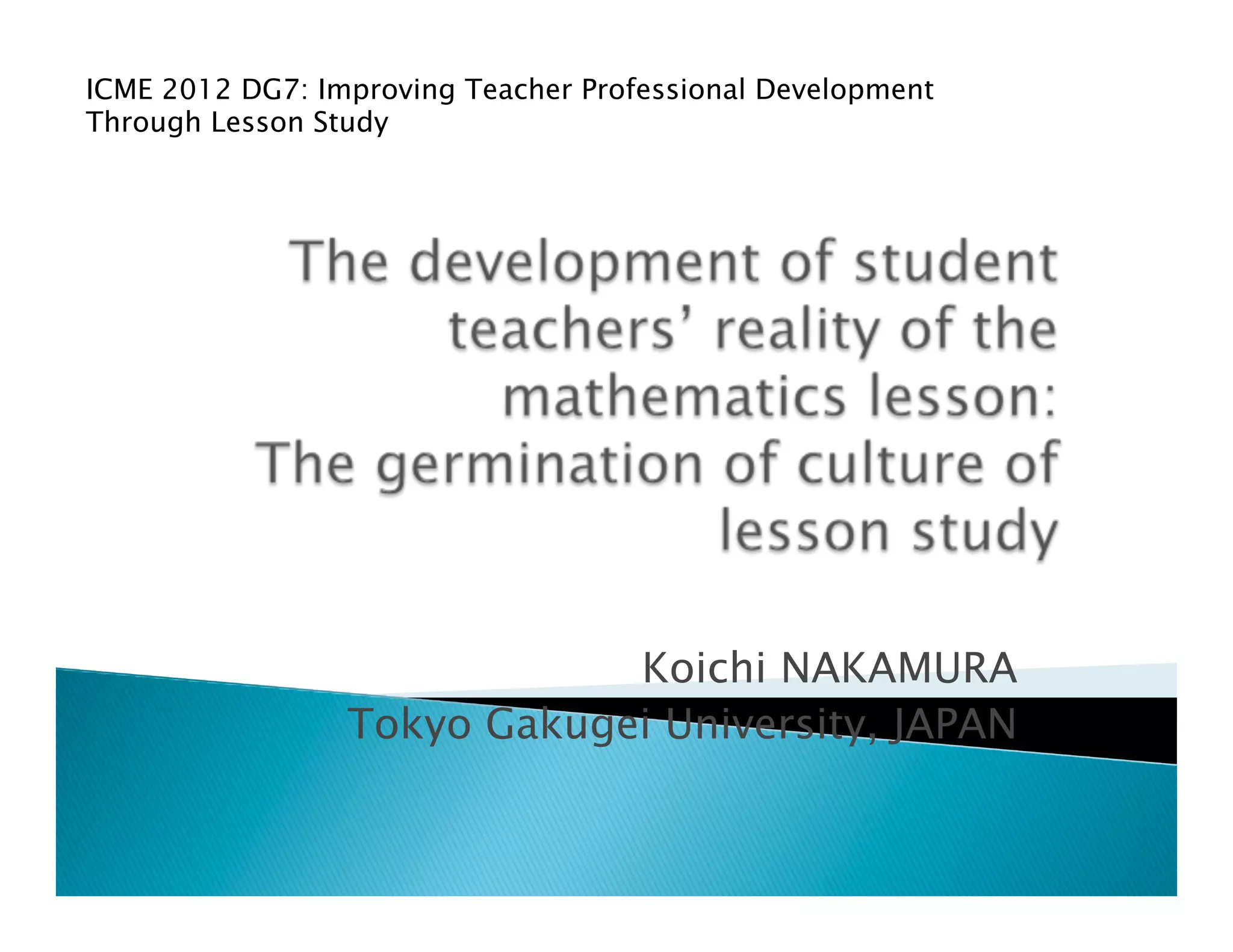 ICME 2012 DG7: Improving Teacher Professional Development
Through Lesson Study	
	




                             Koichi NAKAMURA	
                 Tokyo Gakugei University, JAPAN	
 