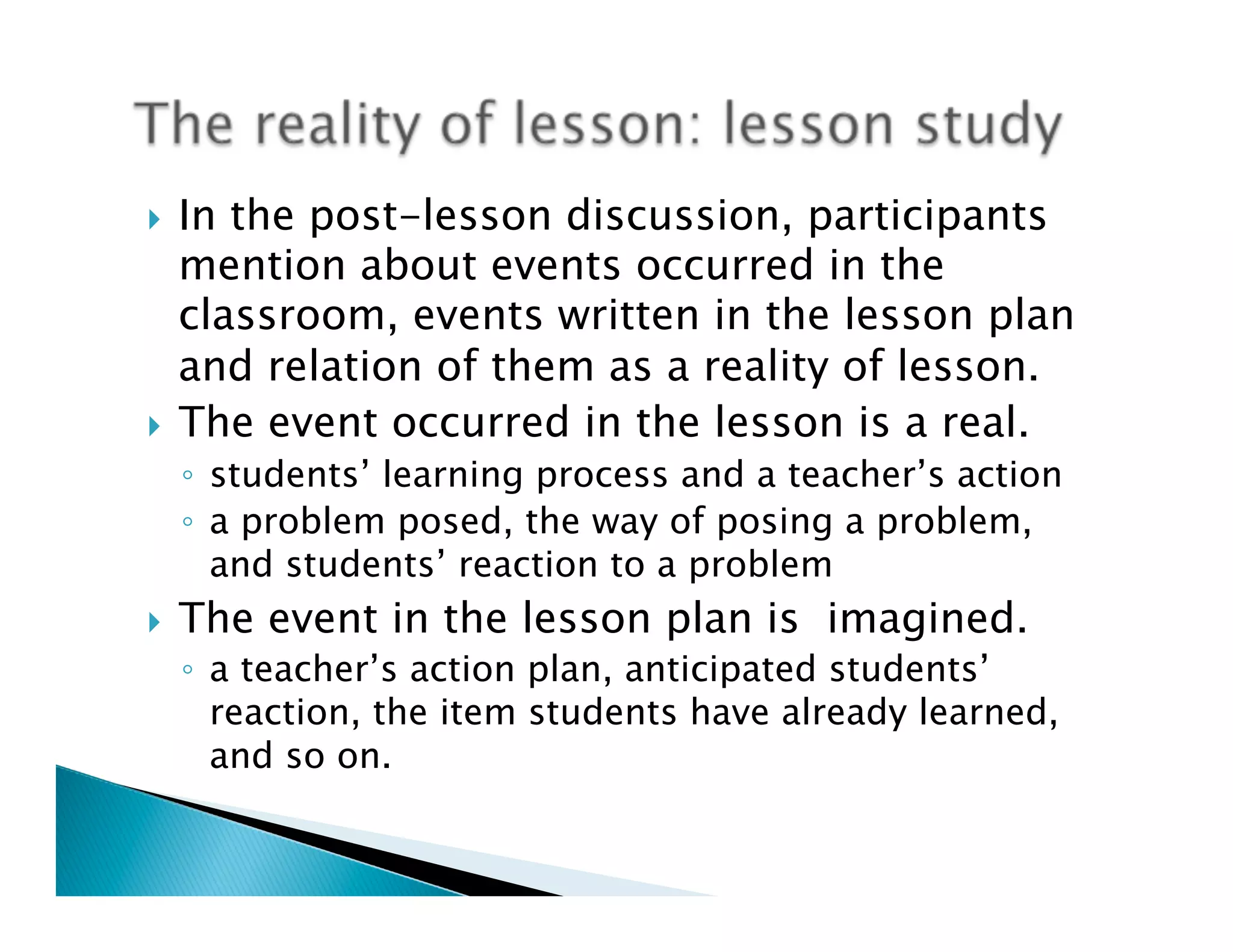 }  In the post-lesson discussion, participants
    mention about events occurred in the
    classroom, events written in the lesson plan
    and relation of them as a reality of lesson.
}  The event occurred in the lesson is a real.
      ◦  students’ learning process and a teacher’s action
      ◦  a problem posed, the way of posing a problem,
         and students’ reaction to a problem
}    The event in the lesson plan is imagined.	
      ◦  a teacher’s action plan, anticipated students’
         reaction, the item students have already learned,
         and so on.
 