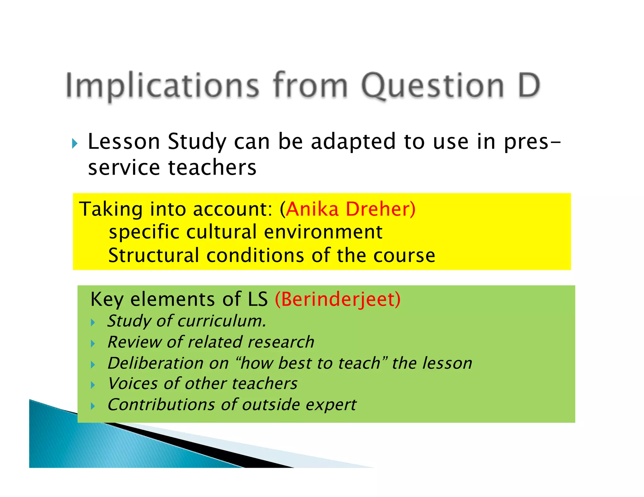 }    Lesson Study can be adapted to use in pres-
      service teachers
  Taking into account: (Anika Dreher)
     specific cultural environment
     Structural conditions of the course

      Key elements of LS (Berinderjeet)
      }    Study of curriculum.
      }    Review of related research
      }    Deliberation on “how best to teach” the lesson
      }    Voices of other teachers
      }    Contributions of outside expert
 