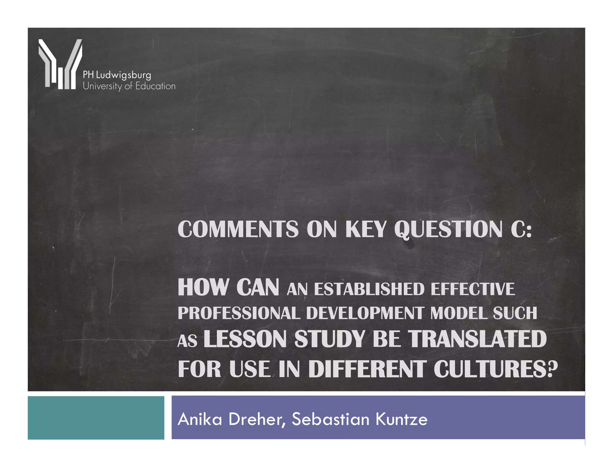 COMMENTS ON KEY QUESTION C:

HOW CAN AN ESTABLISHED EFFECTIVE
PROFESSIONAL DEVELOPMENT MODEL SUCH
AS LESSON STUDY BE TRANSLATED
FOR USE IN DIFFERENT CULTURES?
Anika Dreher, Sebastian Kuntze
 