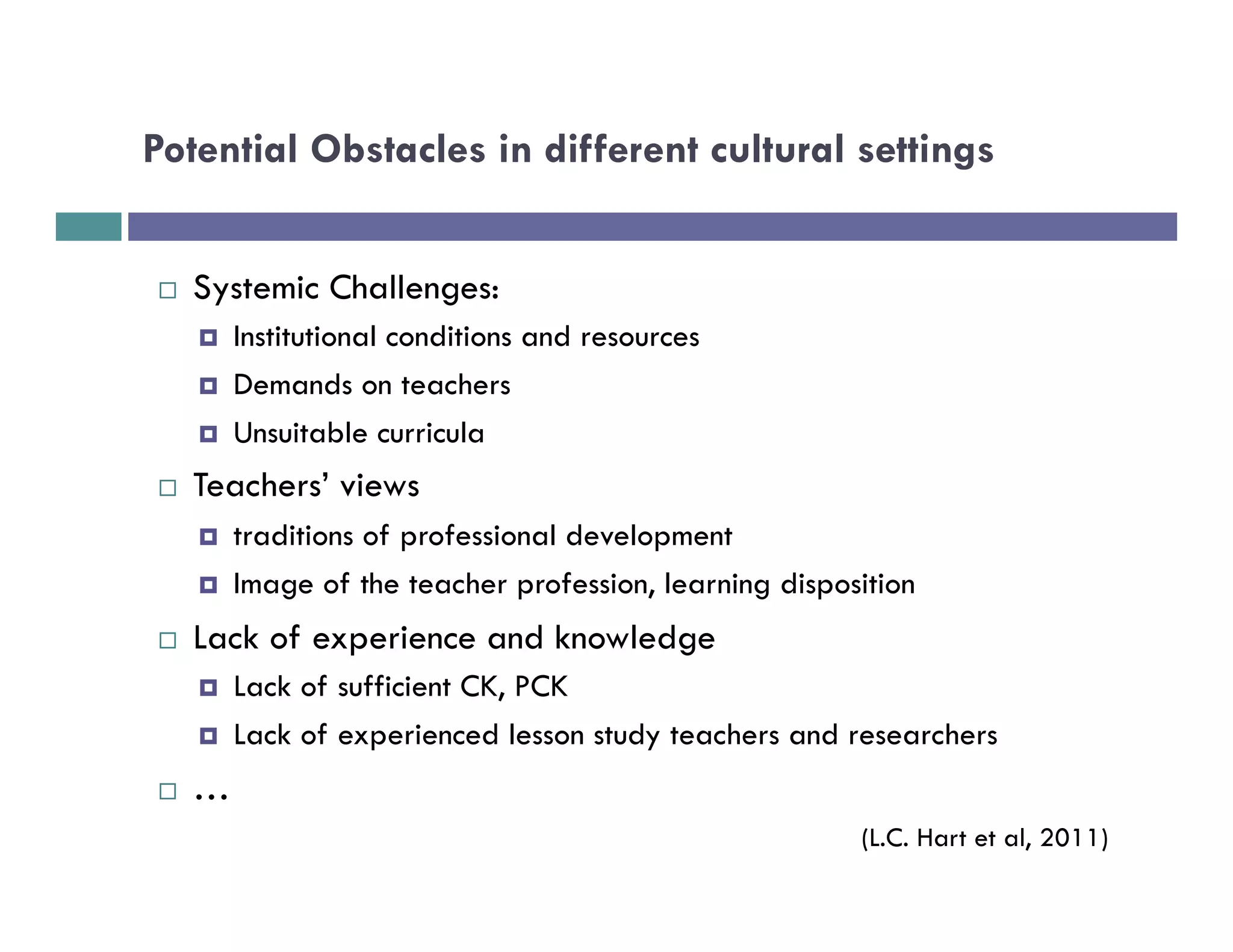 Potential Obstacles in different cultural settings


¨    Systemic Challenges:
      ¤    Institutional conditions and resources
      ¤    Demands on teachers
      ¤    Unsuitable curricula
¨    Teachers’ views
      ¤    traditions of professional development
      ¤    Image of the teacher profession, learning disposition
¨    Lack of experience and knowledge
      ¤    Lack of sufficient CK, PCK
      ¤    Lack of experienced lesson study teachers and researchers
¨    …
                                                            (L.C. Hart et al, 2011)
 